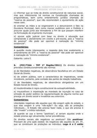 CURSO ON-LINE - D. CONSTITUCIONAL NAS 5 FONTES
PROFESSOR: VÍTOR CRUZ
4
Prof. Vítor Cruz WWW.PONTODOSCONCURSOS.COM.BR
c) informar que se trata de direito constitucional de natureza social,
mas que infelizmente há normas na Constituição chamadas de
programáticas, bem como entendimento jurídico chamado de
"reserva do possível", que não recomendam o ajuizamento de ação
nesse caso.
d) orientar as mães a se organizarem e a denunciarem o fato na
Ouvidoria Municipal, bem como marcar audiência com o Prefeito e
procurar ajuda junto aos Vereadores a fim de que possam interferir
na formulação do orçamento municipal.
e) ajuizar ação judicial com base no direito à educação que
compreende o atendimento em creche e pré-escola, pois a "reserva
do possível" não pode ser oponível à realização do "mínimo
existencial".
Comentários:
A questão muito interessante, a resposta dela traz exatamente o
entendimento do STF: a "reserva do possível" não pode ser oponível
à realização do "mínimo existencial".
Gabarito: Letra E.
6. (FCC/TJAA - TRT 1ª Região/2011) Os direitos sociais
previstos constitucionalmente são normas
a) de liberdades negativas, de observância facultativa em um Estado
Social de Direito.
b) de ordem pública, com a característica de imperativas, sendo
invioláveis, portanto, pela vontade das partes da relação trabalhista.
c) de liberdades negativas, de observância obrigatórias em um
Estado Social de Direito.
d) insubordinadas à regra constitucional da autoaplicabilidade.
e) insuscetíveis à impetração ao mandado de injunção no caso de
omissão do poder público na regulamentação de alguma norma que
preveja um direito social e inviabilize seu exercício.
Comentários:
Liberdades negativas são aquelas que não exigem ação do estado, o
que elas exigem é uma "não-ação"! Ou seja, são as proteções
individuais... O Estado não precisa fazer nada, o que ele precisa é
não "invadir" a órbita individual.
Já quando se usa o termo “positivas”, aí seriam aquelas onde o
estado precisa agir ativamente, tomar providências.
Os direitos sociais são negativos ou positivos? São positivos!
Precisam de uma ação estatal. Os negativos são aqueles do art. 5º,
que se constituem de proteções ao indivíduo. Logo A e C estão
 