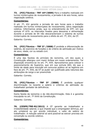 CURSO ON-LINE - D. CONSTITUCIONAL NAS 5 FONTES
PROFESSOR: VÍTOR CRUZ
40
Prof. Vítor Cruz WWW.PONTODOSCONCURSOS.COM.BR
73. (FCC/Técnico - TRT 16ª/2009) Para o trabalho realizado em
turnos ininterruptos de revezamento, a jornada é de seis horas, salvo
negociação coletiva.
Comentários:
O art. 7º, XIV garante a jornada de seis horas para o trabalho
realizado em turnos ininterruptos de revezamento, salvo negociação
coletiva. Informamos ainda, que no entendimento do STF, em sua
súmula nº 675: os intervalos fixados para descanso e alimentação
durante a jornada de 6h não descaracterizam o sistema de turnos
ininterruptos de revezamento para o efeito do art. 7º, XIV, da CF.
Gabarito: Correto.
74. (FCC/Técnico - TRF 5ª /2008) É proibida a diferenciação de
salários, de exercício de funções e de critério de admissão por motivo
de sexo, idade, cor ou estado civil.
Comentários:
É uma das facetas do princípio da isonomia, um dos quais a
Constituição albergou com maior ênfase em nosso ordenamento. Tal
disposição encontra-se no art. 7º, XXX. Aproveitamos para colocar o
posicionamento do Supremo, que em sua súmula 683, diz que o
limite de idade para inscrição em concurso público só se legitima em
face do art. 7º, XXX, da CF se puder ser justificado pela natureza das
atribuições do cargo a ser preenchido
Gabarito: Correto.
75. (FCC/Técnico - TRF 5ª /2008) É proibida qualquer
discriminação no tocante a salário e critérios de admissão do
trabalhador portador de deficiência.
Comentários:
Outra faceta da isonomia e da não-discriminação. Esta é a garantia
insculpida no art. 7º XXXI da Constituição.
Gabarito: Correto.
76. (CESPE/TRE-RJ/2012) A CF garante ao trabalhador a
irredutibilidade salarial, o que impede que o empregador diminua, por
ato unilateral ou por acordo individual, o valor do salário do
trabalhador. A redução salarial só será possível se estiver prevista em
convenção ou acordo coletivo.
Comentários:
 