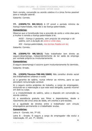 CURSO ON-LINE - D. CONSTITUCIONAL NAS 5 FONTES
PROFESSOR: VÍTOR CRUZ
41
Prof. Vítor Cruz WWW.PONTODOSCONCURSOS.COM.BR
Item correto, convenção ou acordo coletivo é a única forma possível
para a redução salarial.
Gabarito: Correto.
77. (CESPE/TJ- RR/2012) A CF prevê o período mínimo da
licença-maternidade, mas não o da licença-paternidade.
Comentários:
Observe que a Constituição traz a previsão de cento e vinte dias para
a mulher e remete a licença paternidade à lei.
XVIII - licença à gestante, sem prejuízo do emprego e do
salário, com a duração de cento e vinte dias;
XIX - licença-paternidade, nos termos fixados em lei;
Gabarito: Correto.
78. (CESPE/TJ- RR/2012) Todo trabalhador tem direito ao
seguro-desemprego, independentemente de ter saído do emprego
por vontade própria ou involuntariamente.
Comentários:
O seguro desemprego é socorre quem involuntariamente foi demitido.
Gabarito: Errado.
79. (CESPE/Técnico-TRE-MG/2009) Não constitui direito social
dos trabalhadores urbanos e rurais
a) a garantia de salário, nunca inferior ao mínimo, para os que
percebem remuneração variável.
b) o seguro contra acidentes de trabalho, a cargo do empregador,
excluindo-se a indenização a que este está obrigado, quando incorrer
em dolo ou culpa.
c) a irredutibilidade do salário, salvo o disposto em convenção ou
acordo coletivo.
d) a assistência gratuita aos filhos e dependentes, desde o
nascimento até cinco anos de idade, em creches e pré-escolas.
e) a igualdade de direitos entre o trabalhador com vínculo
empregatício permanente e o trabalhador avulso.
Comentários:
Letra A - Correto. Art. 7º VII.
Letra B - Errado. O seguro a cargo do empregador não exclui a
indenização. CF, art. 7º, XXVIII.
 