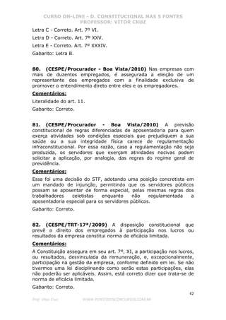 CURSO ON-LINE - D. CONSTITUCIONAL NAS 5 FONTES
PROFESSOR: VÍTOR CRUZ
42
Prof. Vítor Cruz WWW.PONTODOSCONCURSOS.COM.BR
Letra C - Correto. Art. 7º VI.
Letra D - Correto. Art. 7º XXV.
Letra E - Correto. Art. 7º XXXIV.
Gabarito: Letra B.
80. (CESPE/Procurador - Boa Vista/2010) Nas empresas com
mais de duzentos empregados, é assegurada a eleição de um
representante dos empregados com a finalidade exclusiva de
promover o entendimento direto entre eles e os empregadores.
Comentários:
Literalidade do art. 11.
Gabarito: Correto.
81. (CESPE/Procurador - Boa Vista/2010) A previsão
constitucional de regras diferenciadas de aposentadoria para quem
exerça atividades sob condições especiais que prejudiquem a sua
saúde ou a sua integridade física carece de regulamentação
infraconstitucional. Por essa razão, caso a regulamentação não seja
produzida, os servidores que exerçam atividades nocivas podem
solicitar a aplicação, por analogia, das regras do regime geral de
previdência.
Comentários:
Essa foi uma decisão do STF, adotando uma posição concretista em
um mandado de injunção, permitindo que os servidores públicos
possam se aposentar de forma especial, pelas mesmas regras dos
trabalhadores celetistas enquanto não regulamentada a
aposentadoria especial para os servidores públicos.
Gabarito: Correto.
82. (CESPE/TRT-17ª/2009) A disposição constitucional que
prevê o direito dos empregados à participação nos lucros ou
resultados da empresa constitui norma de eficácia limitada.
Comentários:
A Constituição assegura em seu art. 7º, XI, a participação nos lucros,
ou resultados, desvinculada da remuneração, e, excepcionalmente,
participação na gestão da empresa, conforme definido em lei. Se não
tivermos uma lei disciplinando como serão estas participações, elas
não poderão ser aplicáveis. Assim, está correto dizer que trata-se de
norma de eficácia limitada.
Gabarito: Correto.
 
