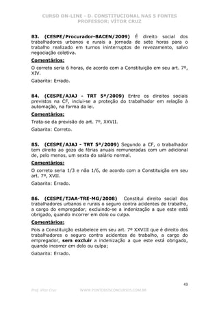 CURSO ON-LINE - D. CONSTITUCIONAL NAS 5 FONTES
PROFESSOR: VÍTOR CRUZ
43
Prof. Vítor Cruz WWW.PONTODOSCONCURSOS.COM.BR
83. (CESPE/Procurador-BACEN/2009) É direito social dos
trabalhadores urbanos e rurais a jornada de sete horas para o
trabalho realizado em turnos ininterruptos de revezamento, salvo
negociação coletiva.
Comentários:
O correto seria 6 horas, de acordo com a Constituição em seu art. 7º,
XIV.
Gabarito: Errado.
84. (CESPE/AJAJ - TRT 5ª/2009) Entre os direitos sociais
previstos na CF, inclui-se a proteção do trabalhador em relação à
automação, na forma da lei.
Comentários:
Trata-se da previsão do art. 7º, XXVII.
Gabarito: Correto.
85. (CESPE/AJAJ - TRT 5ª/2009) Segundo a CF, o trabalhador
tem direito ao gozo de férias anuais remuneradas com um adicional
de, pelo menos, um sexto do salário normal.
Comentários:
O correto seria 1/3 e não 1/6, de acordo com a Constituição em seu
art. 7º, XVII.
Gabarito: Errado.
86. (CESPE/TJAA-TRE-MG/2008) Constitui direito social dos
trabalhadores urbanos e rurais o seguro contra acidentes de trabalho,
a cargo do empregador, excluindo-se a indenização a que este está
obrigado, quando incorrer em dolo ou culpa.
Comentários:
Pois a Constituição estabelece em seu art. 7º XXVIII que é direito dos
trabalhadores o seguro contra acidentes de trabalho, a cargo do
empregador, sem excluir a indenização a que este está obrigado,
quando incorrer em dolo ou culpa;
Gabarito: Errado.
 