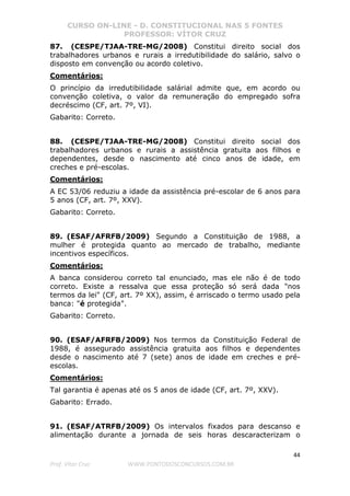 CURSO ON-LINE - D. CONSTITUCIONAL NAS 5 FONTES
PROFESSOR: VÍTOR CRUZ
44
Prof. Vítor Cruz WWW.PONTODOSCONCURSOS.COM.BR
87. (CESPE/TJAA-TRE-MG/2008) Constitui direito social dos
trabalhadores urbanos e rurais a irredutibilidade do salário, salvo o
disposto em convenção ou acordo coletivo.
Comentários:
O princípio da irredutibilidade salárial admite que, em acordo ou
convenção coletiva, o valor da remuneração do empregado sofra
decréscimo (CF, art. 7º, VI).
Gabarito: Correto.
88. (CESPE/TJAA-TRE-MG/2008) Constitui direito social dos
trabalhadores urbanos e rurais a assistência gratuita aos filhos e
dependentes, desde o nascimento até cinco anos de idade, em
creches e pré-escolas.
Comentários:
A EC 53/06 reduziu a idade da assistência pré-escolar de 6 anos para
5 anos (CF, art. 7º, XXV).
Gabarito: Correto.
89. (ESAF/AFRFB/2009) Segundo a Constituição de 1988, a
mulher é protegida quanto ao mercado de trabalho, mediante
incentivos específicos.
Comentários:
A banca considerou correto tal enunciado, mas ele não é de todo
correto. Existe a ressalva que essa proteção só será dada "nos
termos da lei" (CF, art. 7º XX), assim, é arriscado o termo usado pela
banca: "é protegida".
Gabarito: Correto.
90. (ESAF/AFRFB/2009) Nos termos da Constituição Federal de
1988, é assegurado assistência gratuita aos filhos e dependentes
desde o nascimento até 7 (sete) anos de idade em creches e pré-
escolas.
Comentários:
Tal garantia é apenas até os 5 anos de idade (CF, art. 7º, XXV).
Gabarito: Errado.
91. (ESAF/ATRFB/2009) Os intervalos fixados para descanso e
alimentação durante a jornada de seis horas descaracterizam o
 