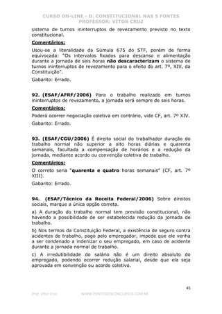 CURSO ON-LINE - D. CONSTITUCIONAL NAS 5 FONTES
PROFESSOR: VÍTOR CRUZ
45
Prof. Vítor Cruz WWW.PONTODOSCONCURSOS.COM.BR
sistema de turnos ininterruptos de revezamento previsto no texto
constitucional.
Comentários:
Usou-se a literalidade da Súmula 675 do STF, porém de forma
equivocada: “Os intervalos fixados para descanso e alimentação
durante a jornada de seis horas não descaracterizam o sistema de
turnos ininterruptos de revezamento para o efeito do art. 7º, XIV, da
Constituição”.
Gabarito: Errado.
92. (ESAF/AFRF/2006) Para o trabalho realizado em turnos
ininterruptos de revezamento, a jornada será sempre de seis horas.
Comentários:
Poderá ocorrer negociação coletiva em contrário, vide CF, art. 7º XIV.
Gabarito: Errado.
93. (ESAF/CGU/2006) É direito social do trabalhador duração do
trabalho normal não superior a oito horas diárias e quarenta
semanais, facultada a compensação de horários e a redução da
jornada, mediante acordo ou convenção coletiva de trabalho.
Comentários:
O correto seria “quarenta e quatro horas semanais” (CF, art. 7º
XIII).
Gabarito: Errado.
94. (ESAF/Técnico da Receita Federal/2006) Sobre direitos
sociais, marque a única opção correta.
a) A duração do trabalho normal tem previsão constitucional, não
havendo a possibilidade de ser estabelecida redução da jornada de
trabalho.
b) Nos termos da Constituição Federal, a existência de seguro contra
acidentes de trabalho, pago pelo empregador, impede que ele venha
a ser condenado a indenizar o seu empregado, em caso de acidente
durante a jornada normal de trabalho.
c) A irredutibilidade do salário não é um direito absoluto do
empregado, podendo ocorrer redução salarial, desde que ela seja
aprovada em convenção ou acordo coletivo.
 