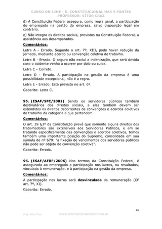 CURSO ON-LINE - D. CONSTITUCIONAL NAS 5 FONTES
PROFESSOR: VÍTOR CRUZ
46
Prof. Vítor Cruz WWW.PONTODOSCONCURSOS.COM.BR
d) A Constituição Federal assegura, como regra geral, a participação
do empregado na gestão da empresa, salvo disposição legal em
contrário.
e) Não integra os direitos sociais, previstos na Constituição Federal, a
assistência aos desamparados.
Comentários:
Letra A - Errado. Segundo o art. 7º. XIII, pode haver redução da
jornada, mediante acordo ou convenção coletiva de trabalho.
Letra B - Errado. O seguro não exclui a indenização, que será devida
caso o acidente venha a ocorrer por dolo ou culpa.
Letra C - Correto.
Letra D - Errado. A participação na gestão da empresa é uma
possibilidade excepcional, não é a regra.
Letra E - Errado. Está previsto no art. 6º.
Gabarito: Letra C.
95. (ESAF/SFC/2001) Sendo os servidores públicos também
destinatários dos direitos sociais, a eles também devem ser
estendidos os direitos decorrentes de convenções e acordos coletivos
do trabalho da categoria a que pertencem.
Comentários:
O art. 39 §3º da Constituição prevê que somente alguns direitos dos
trabalhadores são extensíveis aos Servidores Públicos, e em se
tratando especificamente das convenções e acordos coletivos, temos
também uma importante posição do Supremo, consolidada em sua
súmula de nº 679: "a fixação de vencimentos dos servidores públicos
não pode ser objeto de convenção coletiva".
Gabarito: Errado.
96. (ESAF/AFRF/2006) Nos termos da Constituição Federal, é
assegurada ao empregado a participação nos lucros, ou resultados,
vinculada à remuneração, e à participação na gestão da empresa.
Comentários:
A participação nos lucros será desvinculada da remuneração (CF
art. 7º, XI).
Gabarito: Errado.
 