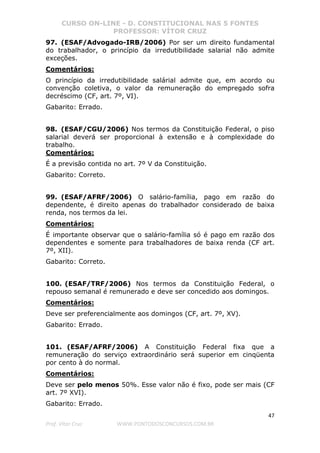 CURSO ON-LINE - D. CONSTITUCIONAL NAS 5 FONTES
PROFESSOR: VÍTOR CRUZ
47
Prof. Vítor Cruz WWW.PONTODOSCONCURSOS.COM.BR
97. (ESAF/Advogado-IRB/2006) Por ser um direito fundamental
do trabalhador, o princípio da irredutibilidade salarial não admite
exceções.
Comentários:
O princípio da irredutibilidade salárial admite que, em acordo ou
convenção coletiva, o valor da remuneração do empregado sofra
decréscimo (CF, art. 7º, VI).
Gabarito: Errado.
98. (ESAF/CGU/2006) Nos termos da Constituição Federal, o piso
salarial deverá ser proporcional à extensão e à complexidade do
trabalho.
Comentários:
É a previsão contida no art. 7º V da Constituição.
Gabarito: Correto.
99. (ESAF/AFRF/2006) O salário-família, pago em razão do
dependente, é direito apenas do trabalhador considerado de baixa
renda, nos termos da lei.
Comentários:
É importante observar que o salário-família só é pago em razão dos
dependentes e somente para trabalhadores de baixa renda (CF art.
7º, XII).
Gabarito: Correto.
100. (ESAF/TRF/2006) Nos termos da Constituição Federal, o
repouso semanal é remunerado e deve ser concedido aos domingos.
Comentários:
Deve ser preferencialmente aos domingos (CF, art. 7º, XV).
Gabarito: Errado.
101. (ESAF/AFRF/2006) A Constituição Federal fixa que a
remuneração do serviço extraordinário será superior em cinqüenta
por cento à do normal.
Comentários:
Deve ser pelo menos 50%. Esse valor não é fixo, pode ser mais (CF
art. 7º XVI).
Gabarito: Errado.
 