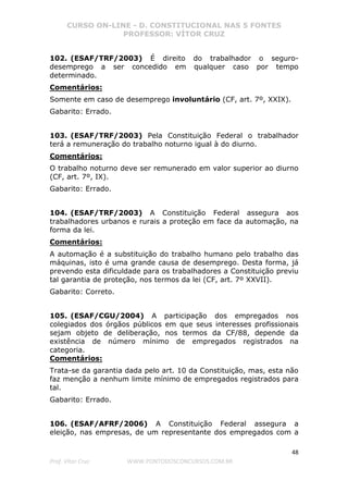 CURSO ON-LINE - D. CONSTITUCIONAL NAS 5 FONTES
PROFESSOR: VÍTOR CRUZ
48
Prof. Vítor Cruz WWW.PONTODOSCONCURSOS.COM.BR
102. (ESAF/TRF/2003) É direito do trabalhador o seguro-
desemprego a ser concedido em qualquer caso por tempo
determinado.
Comentários:
Somente em caso de desemprego involuntário (CF, art. 7º, XXIX).
Gabarito: Errado.
103. (ESAF/TRF/2003) Pela Constituição Federal o trabalhador
terá a remuneração do trabalho noturno igual à do diurno.
Comentários:
O trabalho noturno deve ser remunerado em valor superior ao diurno
(CF, art. 7º, IX).
Gabarito: Errado.
104. (ESAF/TRF/2003) A Constituição Federal assegura aos
trabalhadores urbanos e rurais a proteção em face da automação, na
forma da lei.
Comentários:
A automação é a substituição do trabalho humano pelo trabalho das
máquinas, isto é uma grande causa de desemprego. Desta forma, já
prevendo esta dificuldade para os trabalhadores a Constituição previu
tal garantia de proteção, nos termos da lei (CF, art. 7º XXVII).
Gabarito: Correto.
105. (ESAF/CGU/2004) A participação dos empregados nos
colegiados dos órgãos públicos em que seus interesses profissionais
sejam objeto de deliberação, nos termos da CF/88, depende da
existência de número mínimo de empregados registrados na
categoria.
Comentários:
Trata-se da garantia dada pelo art. 10 da Constituição, mas, esta não
faz menção a nenhum limite mínimo de empregados registrados para
tal.
Gabarito: Errado.
106. (ESAF/AFRF/2006) A Constituição Federal assegura a
eleição, nas empresas, de um representante dos empregados com a
 