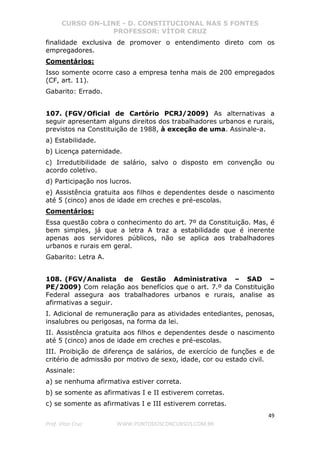CURSO ON-LINE - D. CONSTITUCIONAL NAS 5 FONTES
PROFESSOR: VÍTOR CRUZ
49
Prof. Vítor Cruz WWW.PONTODOSCONCURSOS.COM.BR
finalidade exclusiva de promover o entendimento direto com os
empregadores.
Comentários:
Isso somente ocorre caso a empresa tenha mais de 200 empregados
(CF, art. 11).
Gabarito: Errado.
107. (FGV/Oficial de Cartório PCRJ/2009) As alternativas a
seguir apresentam alguns direitos dos trabalhadores urbanos e rurais,
previstos na Constituição de 1988, à exceção de uma. Assinale-a.
a) Estabilidade.
b) Licença paternidade.
c) Irredutibilidade de salário, salvo o disposto em convenção ou
acordo coletivo.
d) Participação nos lucros.
e) Assistência gratuita aos filhos e dependentes desde o nascimento
até 5 (cinco) anos de idade em creches e pré-escolas.
Comentários:
Essa questão cobra o conhecimento do art. 7º da Constituição. Mas, é
bem simples, já que a letra A traz a estabilidade que é inerente
apenas aos servidores públicos, não se aplica aos trabalhadores
urbanos e rurais em geral.
Gabarito: Letra A.
108. (FGV/Analista de Gestão Administrativa – SAD –
PE/2009) Com relação aos benefícios que o art. 7.º da Constituição
Federal assegura aos trabalhadores urbanos e rurais, analise as
afirmativas a seguir.
I. Adicional de remuneração para as atividades entediantes, penosas,
insalubres ou perigosas, na forma da lei.
II. Assistência gratuita aos filhos e dependentes desde o nascimento
até 5 (cinco) anos de idade em creches e pré-escolas.
III. Proibição de diferença de salários, de exercício de funções e de
critério de admissão por motivo de sexo, idade, cor ou estado civil.
Assinale:
a) se nenhuma afirmativa estiver correta.
b) se somente as afirmativas I e II estiverem corretas.
c) se somente as afirmativas I e III estiverem corretas.
 
