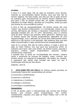 CURSO ON-LINE - D. CONSTITUCIONAL NAS 5 FONTES
PROFESSOR: VÍTOR CRUZ
5
Prof. Vítor Cruz WWW.PONTODOSCONCURSOS.COM.BR
erradas.
A letra E é muito legal, fala da ação do Judiciário como ativista,
impondo as concretizações desses direitos, para que eles não se
tornem utópicos. Ela está errada, pois fala que não se pode recorrer
ao Judiciário para concretizarmos os direitos sociais! Podemos sim,
pois para o STF, os direitos sociais têm um caráter mandamental,
impositivo ao Poder Público, devendo ser cumpridos, ainda que para
isso precise de uma providência judicial.
A letra D fala da autoaplicabilidade. Os direitos sociais são uma
“classe” dos direitos fundamentais, e a Constituição ordena que as
normas definidoras dos Direitos e Garantias Fundamentais tenham
aplicação imediata (CF, art. 5º, §3º). Obviamente, isso é a mesma
coisa de dizer “sempre que possível, tente aplicá-los”. Sabemos que
os direitos sociais são normas programáticas, dependem de uma
regulamentação, mas o aplicador da norma deve efetivamente tentar
aplicá-los e não ignorar a sua aplicação. Não podemos dizer que eles
estão insubordinados à regra constitucional da autoaplicabilidade.
Letra B é a correta. Eles são de ordem pública, e impõe o dever de
ação ao Poder Público, nem que para isso precisemos entrar no
Judiciário para fazer valer esse direito. Os direitos sociais, segundo o
Supremo, embora sejam programáticos, possuem caráter
mandamental, imperativo.
A questão toca no ponto de "inviolabilidade das normas", embora
exista a autonomia do contrato de trabalho, essas "normas" dos
direitos sociais, em especial do trabalhador, não podem ser violadas,
a autonomia das partes está limitada aos casos em que a
Constituição autoriza que eles atuem.
Gabarito: Letra B.
7. (FCC/AJEM-TRT-23ª/2011) Os direitos sociais previstos na
Constituição Federal têm características de normas
a) funcionais e amplificativas.
b) passivas e restritivas.
c) imperativas e invioláveis.
d) análogas e restritivas.
e) centrífugas e amplificativas.
Comentário:
O STF já decidiu sobre a imperatividade das normas dos Direitos
Sociais, pois embora sejam programáticas, têm caráter
mandamental, impondo uma ação do Poder Público com o fim de
concretizá-los.
 