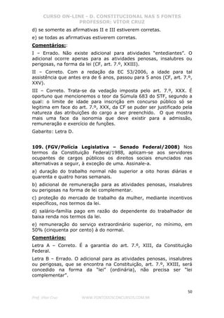 CURSO ON-LINE - D. CONSTITUCIONAL NAS 5 FONTES
PROFESSOR: VÍTOR CRUZ
50
Prof. Vítor Cruz WWW.PONTODOSCONCURSOS.COM.BR
d) se somente as afirmativas II e III estiverem corretas.
e) se todas as afirmativas estiverem corretas.
Comentários::
I – Errado. Não existe adicional para atividades “entediantes”. O
adicional ocorre apenas para as atividades penosas, insalubres ou
perigosas, na forma da lei (CF, art. 7.º, XXIII).
II – Correto. Com a redação da EC 53/2006, a idade para tal
assistência que antes era de 6 anos, passou para 5 anos (CF, art. 7.º,
XXV).
III – Correto. Trata-se da vedação imposta pelo art. 7.º, XXX. É
oportuno que mencionemos o teor da Súmula 683 do STF, segundo a
qual: o limite de idade para inscrição em concurso público só se
legitima em face do art. 7.º, XXX, da CF se puder ser justificado pela
natureza das atribuições do cargo a ser preenchido. O que mostra
mais uma face da isonomia que deve existir para a admissão,
remuneração e exercício de funções.
Gabarito: Letra D.
109. (FGV/Polícia Legislativa – Senado Federal/2008) Nos
termos da Constituição Federal/1988, aplicam-se aos servidores
ocupantes de cargos públicos os direitos sociais enunciados nas
alternativas a seguir, à exceção de uma. Assinale-a.
a) duração do trabalho normal não superior a oito horas diárias e
quarenta e quatro horas semanais.
b) adicional de remuneração para as atividades penosas, insalubres
ou perigosas na forma de lei complementar.
c) proteção do mercado de trabalho da mulher, mediante incentivos
específicos, nos termos da lei.
d) salário-família pago em razão do dependente do trabalhador de
baixa renda nos termos da lei.
e) remuneração do serviço extraordinário superior, no mínimo, em
50% (cinquenta por cento) à do normal.
Comentários:
Letra A – Correto. É a garantia do art. 7.º, XIII, da Constituição
Federal.
Letra B – Errado. O adicional para as atividades penosas, insalubres
ou perigosas, que se encontra na Constituição, art. 7.º, XXIII, será
concedido na forma da “lei” (ordinária), não precisa ser “lei
complementar”.
 
