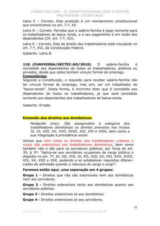 CURSO ON-LINE - D. CONSTITUCIONAL NAS 5 FONTES
PROFESSOR: VÍTOR CRUZ
51
Prof. Vítor Cruz WWW.PONTODOSCONCURSOS.COM.BR
Letra C – Correto. Esta proteção é um mandamento constitucional
que encontramos no art. 7.º, XX.
Letra D – Correto. Perceba que o salário-família é pago somente para
os trabalhadores de baixa renda, e o seu pagamento é em razão dos
dependentes (CF, art. 7.º, XII).
Letra E – Correto. Este de direito dos trabalhadores está insculpido no
art. 7.º, XVI, da Constituição Federal.
Gabarito: Letra B.
110. (FUNIVERSA/SECTEC-GO/2010) O salário-família é
concedido aos dependentes de todos os trabalhadores, públicos ou
privados, desde que estes tenham vínculo formal de emprego.
Comentários:
Segundo a Constituição, o requisito para receber salário-família não
ter vínculo formal de emprego, mas sim, ser um trabalhador de
“baixa-renda”. Desta forma, é incorreto dizer que é concedido aos
dependentes de todos os trabalhadores, já que será concedido
somente aos dependentes dos trabalhadores de baixa-renda.
Gabarito: Errado.
Extensão dos direitos aos domésticos:
Parágrafo único. São assegurados à categoria dos
trabalhadores domésticos os direitos previstos nos incisos
IV, VI, VIII, XV, XVII, XVIII, XIX, XXI e XXIV, bem como a
sua integração à previdência social.
Vemos que nem todos os direitos dos trabalhadores urbanos e
rurais são extensíveis aos trabalhadores domésticos, bem como
também não o são para os servidores públicos, por força do art.
39, § 3º: “Aplica-se aos servidores ocupantes de cargo público o
disposto no art. 7º, IV, VII, VIII, IX, XII, XIII, XV, XVI, XVII, XVIII,
XIX, XX, XXII e XXX, podendo a lei estabelecer requisitos diferen-
ciados de admissão quando a natureza do cargo o exigir”.
Faremos então aqui, uma separação em 4 grupos:
Grupo 1 - Direitos que não são extensíveis nem aos domésticos
nem aos servidores.
Grupo 2 - Direitos extensíveis tanto aos domésticos quanto aos
servidores públicos.
Grupo 3 - Direitos extensíveis só aos domésticos.
Grupo 4 - Direitos extensíveis só aos servidores.
 
