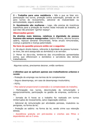 CURSO ON-LINE - D. CONSTITUCIONAL NAS 5 FONTES
PROFESSOR: VÍTOR CRUZ
53
Prof. Vítor Cruz WWW.PONTODOSCONCURSOS.COM.BR
2 - Trabalha para uma residência - Não o que se falar em:
participação nos lucros, proteção contra automação, jornada de 6h
para turnos de revezamento, adicional de insalubridade ou
periculosidade, seguro acidente.
3- Geralmente são mulheres - Logo, não precisa de incentivos
específicos para a proteção da mulher neste mercado de trabalho, já
que elas não precisam "ganhar espaço".
Observações gerais:
Os direitos mais básicos, relativos à dignidade da pessoa
humana são sempre assegurados: Salário Mínimo, décimo terceiro
salário, repouso semanal remunerado, ferias anuais remuneradas,
Licença a gestante e licença paternidade.
Na hora da questão procure então ver o seguinte:
1- Há algum direito básico, referente à dignidade da pessoa humana:
se tiver, ele será assegurado ao doméstico e ao servidor.
2- Pense no dia-a-dia, lembre-se das circunstâncias apresentadas
acima, que diferenciam o doméstico e servidores dos demais
trabalhadores.
Algumas outras, precisamos decorar, então vambora:
1-Direitos que se aplicam apenas aos trabalhadores urbanos e
rurais:
- Proteção do emprego nos termos de lei complementar
- Seguro desemprego, em caso de desemprego involuntário;
- FGTS;
- Piso salarial proporcional à extensão e à complexidade do trabalho;
- Participação nos lucros, desvinculada da remuneração e
excepcionalmente, participação na gestão da empresa, conforme a
lei;
- Jornada de 6 horas se o trabalho for realizado em turnos
ininterruptos de revezamento, salvo negociação coletiva;
- Adicional de remuneração por atividades penosas, insalubres ou
perigosas, na forma da lei;
- Proteção ao salário: na forma da lei, sendo crime sua retenção
dolosa;
- Assistência gratuita em pré-escolas e creches aos filhos e
dependentes ate os 5 anos.
 