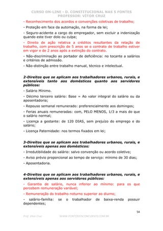 CURSO ON-LINE - D. CONSTITUCIONAL NAS 5 FONTES
PROFESSOR: VÍTOR CRUZ
54
Prof. Vítor Cruz WWW.PONTODOSCONCURSOS.COM.BR
- Reconhecimento dos acordos e convenções coletivas de trabalho;
- Proteção em face da automação, na forma da lei;
- Seguro-acidente a cargo do empregador, sem excluir a indenização
quando este tiver dolo ou culpa;
- Direito de ação relativa a créditos resultantes da relação de
trabalho, com prescrição de 5 anos se o contrato de trabalho estiver
em vigor e de 2 anos após a extinção do contrato.
- Não-discriminação ao portador de deficiência: no tocante a salários
e critérios de admissão.
- Não-distinção entre trabalho manual, técnico e intelectual.
2-Direitos que se aplicam aos trabalhadores urbanos, rurais, e
extensíveis tanto aos domésticos quanto aos servidores
públicos:
- Salário Mínimo.
- Décimo terceiro salário: Base = Ao valor integral do salário ou da
aposentadoria;
- Repouso semanal remunerado: preferencialmente aos domingos;
- Ferias anuais remuneradas: com, PELO MENOS, 1/3 a mais do que
o salário normal;
- Licença a gestante: de 120 DIAS, sem prejuízo do emprego e do
salário;
- Licença Paternidade: nos termos fixados em lei;
3-Direitos que se aplicam aos trabalhadores urbanos, rurais, e
extensíveis apenas aos domésticos:
- Irredutibilidade do salário: salvo convenção ou acordo coletivo;
- Aviso prévio proporcional ao tempo de serviço: mínimo de 30 dias;
- Aposentadoria.
4-Direitos que se aplicam aos trabalhadores urbanos, rurais, e
extensíveis apenas aos servidores públicos:
- Garantia de salário, nunca inferior ao mínimo: para os que
percebem remuneração variável;
- Remuneração do trabalho noturno superior ao diurno;
- salário-família: se o trabalhador de baixa-renda possuir
dependentes;
 