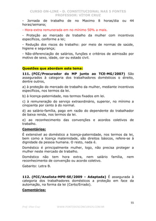 CURSO ON-LINE - D. CONSTITUCIONAL NAS 5 FONTES
PROFESSOR: VÍTOR CRUZ
55
Prof. Vítor Cruz WWW.PONTODOSCONCURSOS.COM.BR
- Jornada de trabalho de no Maximo 8 horas/dia ou 44
horas/semana;
- Hora-extra remunerada em no mínimo 50% a mais.
- Proteção ao mercado de trabalho da mulher com incentivos
específicos, conforme a lei;
- Redução dos riscos do trabalho: por meio de normas de saúde,
higiene e segurança;
- Não-diferenciação de salários, funções e critérios de admissão por
motivo de sexo, idade, cor ou estado civil.
Questões que abordam este tema:
111. (FCC/Procurador do MP junto ao TCE-MG/2007) São
assegurados à categoria dos trabalhadores domésticos o direito,
dentre outros,
a) à proteção do mercado de trabalho da mulher, mediante incentivos
específicos, nos termos da lei.
b) à licença-paternidade, nos termos fixados em lei.
c) à remuneração do serviço extraordinário, superior, no mínimo a
cinqüenta por cento à do normal.
d) ao salário-família, pago em razão do dependente do trabalhador
de baixa renda, nos termos da lei.
e) ao reconhecimento das convenções e acordos coletivos de
trabalho.
Comentários:
É extensível ao doméstico a licença-paternidade, nos termos da lei,
bem como a licença maternidade, são direitos básicos, refere-se à
dignidade da pessoa humana. O resto, nada é.
Doméstico é principalmente mulher, logo, não precisa proteger a
mulher neste mercado de trabalho.
Doméstico não tem hora extra, nem salário família, nem
reconhecimento de convenção ou acordo coletivo.
Gabarito: Letra B.
112. (FCC/Analista-MPE-SE/2009 - Adaptada) É assegurada à
categoria dos trabalhadores domésticos a proteção em face da
automação, na forma da lei (Certo/Errado).
Comentários:
 
