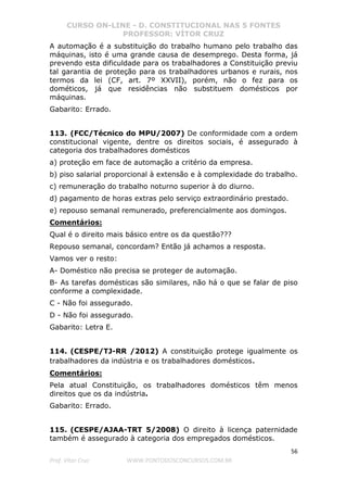 CURSO ON-LINE - D. CONSTITUCIONAL NAS 5 FONTES
PROFESSOR: VÍTOR CRUZ
56
Prof. Vítor Cruz WWW.PONTODOSCONCURSOS.COM.BR
A automação é a substituição do trabalho humano pelo trabalho das
máquinas, isto é uma grande causa de desemprego. Desta forma, já
prevendo esta dificuldade para os trabalhadores a Constituição previu
tal garantia de proteção para os trabalhadores urbanos e rurais, nos
termos da lei (CF, art. 7º XXVII), porém, não o fez para os
dométicos, já que residências não substituem domésticos por
máquinas.
Gabarito: Errado.
113. (FCC/Técnico do MPU/2007) De conformidade com a ordem
constitucional vigente, dentre os direitos sociais, é assegurado à
categoria dos trabalhadores domésticos
a) proteção em face de automação a critério da empresa.
b) piso salarial proporcional à extensão e à complexidade do trabalho.
c) remuneração do trabalho noturno superior à do diurno.
d) pagamento de horas extras pelo serviço extraordinário prestado.
e) repouso semanal remunerado, preferencialmente aos domingos.
Comentários:
Qual é o direito mais básico entre os da questão???
Repouso semanal, concordam? Então já achamos a resposta.
Vamos ver o resto:
A- Doméstico não precisa se proteger de automação.
B- As tarefas domésticas são similares, não há o que se falar de piso
conforme a complexidade.
C - Não foi assegurado.
D - Não foi assegurado.
Gabarito: Letra E.
114. (CESPE/TJ-RR /2012) A constituição protege igualmente os
trabalhadores da indústria e os trabalhadores domésticos.
Comentários:
Pela atual Constituição, os trabalhadores domésticos têm menos
direitos que os da indústria.
Gabarito: Errado.
115. (CESPE/AJAA-TRT 5/2008) O direito à licença paternidade
também é assegurado à categoria dos empregados domésticos.
 