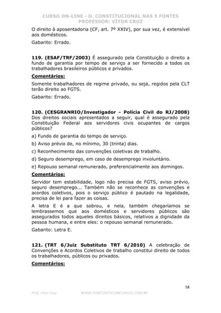 CURSO ON-LINE - D. CONSTITUCIONAL NAS 5 FONTES
PROFESSOR: VÍTOR CRUZ
58
Prof. Vítor Cruz WWW.PONTODOSCONCURSOS.COM.BR
O direito à aposentadoria (CF, art. 7º XXIV), por sua vez, é extensível
aos domésticos.
Gabarito: Errado.
119. (ESAF/TRF/2003) É assegurado pela Constituição o direito a
fundo de garantia por tempo de serviço a ser fornecido a todos os
trabalhadores brasileiros públicos e privados.
Comentários:
Somente trabalhadores de regime privado, ou seja, regidos pela CLT
terão direito ao FGTS.
Gabarito: Errado.
120. (CESGRANRIO/Investigador - Polícia Civil do RJ/2008)
Dos direitos sociais apresentados a seguir, qual é assegurado pela
Constituição Federal aos servidores civis ocupantes de cargos
públicos?
a) Fundo de garantia do tempo de serviço.
b) Aviso prévio de, no mínimo, 30 (trinta) dias.
c) Reconhecimento das convenções coletivas de trabalho.
d) Seguro desemprego, em caso de desemprego involuntário.
e) Repouso semanal remunerado, preferencialmente aos domingos.
Comentários:
Servidor tem estabilidade, logo não precisa de FGTS, aviso prévio,
seguro desemprego... Também não se reconhece as convenções e
acordos coletivos, pois o serviço público é pautado na legalidade,
precisa de lei para fazer as coisas.
A letra E é a que sobrou, e nela, também chegaríamos se
lembrassemos que aos domésticos e servidores públicos são
assegurados todos aqueles direitos básicos, relativos a dignidade da
pessoa humana, e entre eles: o repouso semanal remunerado.
Gabarito: Letra E.
121. (TRT 6/Juiz Substituto TRT 6/2010) A celebração de
Convenções e Acordos Coletivos de trabalho constitui direito de todos
os trabalhadores, públicos ou privados.
Comentários:
 