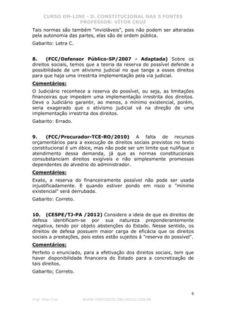 CURSO ON-LINE - D. CONSTITUCIONAL NAS 5 FONTES
PROFESSOR: VÍTOR CRUZ
6
Prof. Vítor Cruz WWW.PONTODOSCONCURSOS.COM.BR
Tais normas são também “invioláveis”, pois não podem ser alteradas
pela autonomia das partes, elas são de ordem pública.
Gabarito: Letra C.
8. (FCC/Defensor Público-SP/2007 - Adaptada) Sobre os
direitos sociais, temos que a teoria da reserva do possível defende a
possibilidade de um ativismo judicial no que tange a esses direitos
para que haja uma irrestrita implementação pela via judicial.
Comentários:
O Judiciário reconhece a reserva do possível, ou seja, as limitações
financeiras que impedem uma implementação irrestrita dos direitos.
Deve o Judiciário garantir, ao menos, o mínimo existencial, porém,
seria exagerado que o ativismo judicial vá na direção de uma
implementação irrestrita dos direitos.
Gabarito: Errado.
9. (FCC/Procurador-TCE-RO/2010) A falta de recursos
orçamentários para a execução de direitos sociais previstos no texto
constitucional é um óbice, mas não pode ser um limite que nulifique o
atendimento dessa demanda, já que as normas constitucionais
consubstanciam direitos exigíveis e não simplesmente promessas
dependentes do alvedrio do administrador.
Comentários:
Exato, a reserva do financeiramente possível não pode ser usada
injustificadamente. E quando estiver pondo em risco o "mínimo
existencial" será derrubada.
Gabarito: Correto.
10. (CESPE/TJ-PA /2012) Considere a ideia de que os direitos de
defesa identificam-se por sua natureza preponderantemente
negativa, tendo por objeto abstenções do Estado. Nesse sentido, os
direitos de defesa possuem maior carga de eficácia que os direitos
sociais a prestações, pois estes estão sujeitos à "reserva do possível".
Comentários:
Perfeito o enunciado, para a efetivação dos direitos sociais, tem que
haver disponibilidade financeira do Estado para a concretização de
tais direitos.
Gabarito; Correto.
 