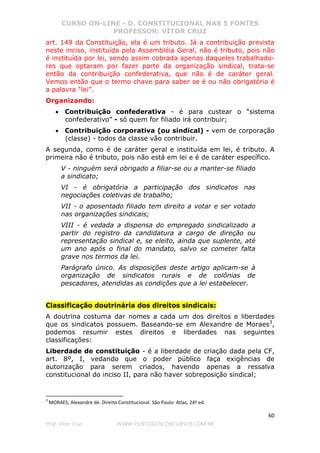 CURSO ON-LINE - D. CONSTITUCIONAL NAS 5 FONTES
PROFESSOR: VÍTOR CRUZ
60
Prof. Vítor Cruz WWW.PONTODOSCONCURSOS.COM.BR
art. 149 da Constituição, ela é um tributo. Já a contribuição prevista
neste inciso, instituída pela Assembléia Geral, não é tributo, pois não
é instituída por lei, sendo assim cobrada apenas daqueles trabalhado-
res que optaram por fazer parte da organização sindical, trata-se
então da contribuição confederativa, que não é de caráter geral.
Vemos então que o termo chave para saber se é ou não obrigatória é
a palavra “lei”.
Organizando:
• Contribuição confederativa - é para custear o “sistema
confederativo” - só quem for filiado irá contribuir;
• Contribuição corporativa (ou sindical) - vem de corporação
(classe) - todos da classe vão contribuir.
A segunda, como é de caráter geral e instituída em lei, é tributo. A
primeira não é tributo, pois não está em lei e é de caráter específico.
V - ninguém será obrigado a filiar-se ou a manter-se filiado
a sindicato;
VI - é obrigatória a participação dos sindicatos nas
negociações coletivas de trabalho;
VII - o aposentado filiado tem direito a votar e ser votado
nas organizações sindicais;
VIII - é vedada a dispensa do empregado sindicalizado a
partir do registro da candidatura a cargo de direção ou
representação sindical e, se eleito, ainda que suplente, até
um ano após o final do mandato, salvo se cometer falta
grave nos termos da lei.
Parágrafo único. As disposições deste artigo aplicam-se à
organização de sindicatos rurais e de colônias de
pescadores, atendidas as condições que a lei estabelecer.
Classificação doutrinária dos direitos sindicais:
A doutrina costuma dar nomes a cada um dos direitos e liberdades
que os sindicatos possuem. Baseando-se em Alexandre de Moraes3
,
podemos resumir estes direitos e liberdades nas seguintes
classificações:
Liberdade de constituição - é a liberdade de criação dada pela CF,
art. 8º, I, vedando que o poder público faça exigências de
autorização para serem criados, havendo apenas a ressalva
constitucional do inciso II, para não haver sobreposição sindical;
3
MORAES, Alexandre de. Direito Constitucional. São Paulo: Atlas, 24ª ed.
 