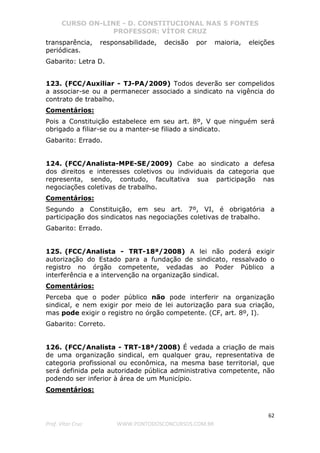 CURSO ON-LINE - D. CONSTITUCIONAL NAS 5 FONTES
PROFESSOR: VÍTOR CRUZ
62
Prof. Vítor Cruz WWW.PONTODOSCONCURSOS.COM.BR
transparência, responsabilidade, decisão por maioria, eleições
periódicas.
Gabarito: Letra D.
123. (FCC/Auxiliar - TJ-PA/2009) Todos deverão ser compelidos
a associar-se ou a permanecer associado a sindicato na vigência do
contrato de trabalho.
Comentários:
Pois a Constituição estabelece em seu art. 8º, V que ninguém será
obrigado a filiar-se ou a manter-se filiado a sindicato.
Gabarito: Errado.
124. (FCC/Analista-MPE-SE/2009) Cabe ao sindicato a defesa
dos direitos e interesses coletivos ou individuais da categoria que
representa, sendo, contudo, facultativa sua participação nas
negociações coletivas de trabalho.
Comentários:
Segundo a Constituição, em seu art. 7º, VI, é obrigatória a
participação dos sindicatos nas negociações coletivas de trabalho.
Gabarito: Errado.
125. (FCC/Analista - TRT-18ª/2008) A lei não poderá exigir
autorização do Estado para a fundação de sindicato, ressalvado o
registro no órgão competente, vedadas ao Poder Público a
interferência e a intervenção na organização sindical.
Comentários:
Perceba que o poder público não pode interferir na organização
sindical, e nem exigir por meio de lei autorização para sua criação,
mas pode exigir o registro no órgão competente. (CF, art. 8º, I).
Gabarito: Correto.
126. (FCC/Analista - TRT-18ª/2008) É vedada a criação de mais
de uma organização sindical, em qualquer grau, representativa de
categoria profissional ou econômica, na mesma base territorial, que
será definida pela autoridade pública administrativa competente, não
podendo ser inferior à área de um Município.
Comentários:
 