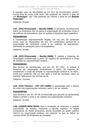 CURSO ON-LINE - D. CONSTITUCIONAL NAS 5 FONTES
PROFESSOR: VÍTOR CRUZ
63
Prof. Vítor Cruz WWW.PONTODOSCONCURSOS.COM.BR
A questão usou da literalidade do art. 8,II da Constituição, porém,
trocou final do inciso onde dizia "não podendo ser inferior à área de
um Município", por "não podendo ser inferior à área de um Estado
Federado".
Gabarito: Errado.
127. (FCC/Procurador - Recife/2008) A disciplina constitucional
sobre os sindicatos não se aplica à organização de sindicatos rurais e
de colônias de pescadores, que se sujeita a disciplina legal específica.
Comentários:
A Constituição expressamente dispõe, em seu art. 8º parágrafo
único, que as disposições do art. 8º (sindicatos) aplicam-se à
organização de sindicatos rurais e de colônias de pescadores,
atendidas as condições que a lei estabelecer.
Gabarito: Errado.
128. (FCC/Procurador - Recife/2008) É vedada a dispensa do
empregado sindicalizado a partir do registro da candidatura a cargo
de direção ou representação sindical.
Comentários:
Nos termos da Constituição, em seu art. 8º, VIII, é vedada a
dispensa do empregado sindicalizado a partir do registro da
candidatura a cargo de direção ou representação sindical e, se eleito,
ainda que suplente, até um ano após o final do mandato, salvo se
cometer falta grave nos termos da lei.
Gabarito: Correto.
129. (FCC/Técnico - TRT 16ª/2009) O aposentado tem o direito
de votar nas organizações sindicais, salvo o de ser votado.
Comentários:
Isso afronta o art. 8º, VII da Constituição que garante ao aposentado
filiado o direito a votar e ser votado nas organizações sindicais.
Gabarito: Errado.
130. (CESPE/MPS/2010) Para a fundação de sindicato, é exigida
autorização do Estado, mediante o devido registro no órgão
competente do Poder Executivo, sendo facultado ao poder público
intervir na organização sindical, em especial no que se refere ao
número limite de dirigentes da entidade.
 