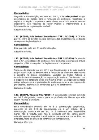 CURSO ON-LINE - D. CONSTITUCIONAL NAS 5 FONTES
PROFESSOR: VÍTOR CRUZ
64
Prof. Vítor Cruz WWW.PONTODOSCONCURSOS.COM.BR
Comentários:
Segundo a Constituição, em seu art. 8º, I, a lei não poderá exigir
autorização do Estado para a fundação de sindicato, ressalvado o
registro no órgão competente. Além disso, de acordo com o mesmo
dispositivo, são vedadas ao Poder Público a interferência e a
intervenção na organização sindical.
Gabarito: Errado.
131. (CESPE/Juiz Federal Substituto - TRF 1ª/2009) A CF não
prevê, entre os direitos sociais coletivos dos trabalhadores, o direito
de representação classista.
Comentários:
Está previsto pelo art. 8º da Constituição.
Gabarito: Errado.
132. (CESPE/Juiz Federal Substituto - TRF 1ª/2009) De acordo
com a CF, a fundação de sindicato rural demanda autorização prévia
do poder público e registro no órgão estatal competente.
Comentários:
Trata-se do disposto no art. 8º, I da Constituição: a lei não poderá
exigir autorização do Estado para a fundação de sindicato, ressalvado
o registro no órgão competente, vedadas ao Poder Público a
interferência e a intervenção na organização sindical. Combinado com
o disposto no parágrafo único do mesmo artigo: as disposições deste
artigo aplicam-se à organização de sindicatos rurais e de colônias de
pescadores, atendidas as condições que a lei estabelecer.
Gabarito: Errado.
133. (CESPE/Técnico-TCU/2009) A contribuição sindical definida
em lei é obrigatória, mesmo para os profissionais liberais que não
sejam filiados a sindicato.
Comentários:
Essa contribuição prevista em lei é a contribuição corporativa,
presente no art. 149 da Constituição, ela é um tributo. Já a
contribuição prevista no art. 8º, IV, é instituída pela Assembléia
Geral, não é tributo, pois não é instituída por lei, sendo assim
cobrada apenas daqueles trabalhadores que optaram por se filiar ao
sindicato, trata-se então da contribuição confederativa.
Gabarito: Correto.
 