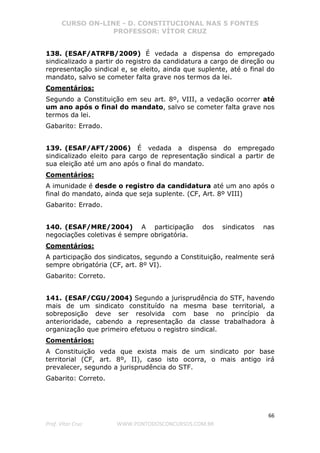 CURSO ON-LINE - D. CONSTITUCIONAL NAS 5 FONTES
PROFESSOR: VÍTOR CRUZ
66
Prof. Vítor Cruz WWW.PONTODOSCONCURSOS.COM.BR
138. (ESAF/ATRFB/2009) É vedada a dispensa do empregado
sindicalizado a partir do registro da candidatura a cargo de direção ou
representação sindical e, se eleito, ainda que suplente, até o final do
mandato, salvo se cometer falta grave nos termos da lei.
Comentários:
Segundo a Constituição em seu art. 8º, VIII, a vedação ocorrer até
um ano após o final do mandato, salvo se cometer falta grave nos
termos da lei.
Gabarito: Errado.
139. (ESAF/AFT/2006) É vedada a dispensa do empregado
sindicalizado eleito para cargo de representação sindical a partir de
sua eleição até um ano após o final do mandato.
Comentários:
A imunidade é desde o registro da candidatura até um ano após o
final do mandato, ainda que seja suplente. (CF, Art. 8º VIII)
Gabarito: Errado.
140. (ESAF/MRE/2004) A participação dos sindicatos nas
negociações coletivas é sempre obrigatória.
Comentários:
A participação dos sindicatos, segundo a Constituição, realmente será
sempre obrigatória (CF, art. 8º VI).
Gabarito: Correto.
141. (ESAF/CGU/2004) Segundo a jurisprudência do STF, havendo
mais de um sindicato constituído na mesma base territorial, a
sobreposição deve ser resolvida com base no princípio da
anterioridade, cabendo a representação da classe trabalhadora à
organização que primeiro efetuou o registro sindical.
Comentários:
A Constituição veda que exista mais de um sindicato por base
territorial (CF, art. 8º, II), caso isto ocorra, o mais antigo irá
prevalecer, segundo a jurisprudência do STF.
Gabarito: Correto.
 