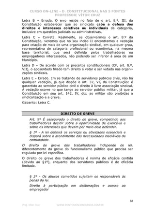 CURSO ON-LINE - D. CONSTITUCIONAL NAS 5 FONTES
PROFESSOR: VÍTOR CRUZ
68
Prof. Vítor Cruz WWW.PONTODOSCONCURSOS.COM.BR
Letra B – Errada. O erro reside no fato de o art. 8.º, III, da
Constituição estabelecer que ao sindicato cabe a defesa dos
direitos e interesses coletivos ou individuais da categoria,
inclusive em questões judiciais ou administrativas.
Letra C – Correta. Realmente, se observarmos o art. 8.º da
Constituição, veremos que no seu inciso II encontramos a vedação
para criação de mais de uma organização sindical, em qualquer grau,
representativa de categoria profissional ou econômica, na mesma
base territorial, que será definida pelos trabalhadores ou
empregadores interessados, não podendo ser inferior à área de um
Município.
Letra D – De acordo com os preceitos constitucionais (CF, art. 8.º,
VII), o aposentado filiado tem direito a votar e ser votado nas organi-
zações sindicais.
Letra E – Errado. Em se tratando de servidores públicos civis, não há
qualquer vedação, já que dispõe o art. 37, VI, da Constituição: é
garantido ao servidor público civil o direito à livre associação sindical.
A vedação ocorre no que tange ao servidor público militar, já que a
Constituição em seu art. 142, IV, diz: ao militar são proibidas a
sindicalização e a greve.
Gabarito: Letra C.
DIREITO DE GREVE
Art. 9º É assegurado o direito de greve, competindo aos
trabalhadores decidir sobre a oportunidade de exercê-lo e
sobre os interesses que devam por meio dele defender.
§ 1º - A lei definirá os serviços ou atividades essenciais e
disporá sobre o atendimento das necessidades inadiáveis da
comunidade.
O direito de greve dos trabalhadores independe de lei,
diferentemente da greve do funcionalismo público que precisa ser
regulada por lei específica.
O direito de greve dos trabalhadores é norma de eficácia contida
(devido ao §1º), enquanto dos servidores públicos é de eficácia
limitada.
§ 2º - Os abusos cometidos sujeitam os responsáveis às
penas da lei.
Direito à participação em deliberações e acesso ao
empregador
 