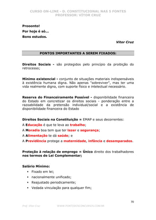 CURSO ON-LINE - D. CONSTITUCIONAL NAS 5 FONTES
PROFESSOR: VÍTOR CRUZ
70
Prof. Vítor Cruz WWW.PONTODOSCONCURSOS.COM.BR
Prooonto!
Por hoje é só...
Bons estudos.
Vitor Cruz
PONTOS IMPORTANTES A SEREM FIXADOS:
Direitos Sociais - são protegidos pelo princípio da proibição do
retrocesso;
Mínimo existencial - conjunto de situações materiais indispensáveis
à existência humana digna. Não apenas "sobreviver", mas ter uma
vida realmente digna, com suporte físico e intelectual necessário.
Reserva do Financeiramente Possível - disponibilidade financeira
do Estado em concretizar os direitos sociais - ponderação entre a
razoabilidade da pretensão individual/social e a existência de
disponibilidade financeira do Estado
Direitos Sociais na Constituição = EMAP e seus decorrentes:
A Educação é que te leva ao trabalho;
A Moradia boa tem que ter lazer e segurança;
A Alimentação te dá saúde; e
A Previdência protege a maternidade, infância e desamparados.
Proteção à relação de emprego = Único direito dos trabalhadores
nos termos de Lei Complementar;
Salário Mínimo:
Fixado em lei;
nacionalmente unificado;
Reajustado periodicamente;
Vedada vinculação para qualquer fim;
 