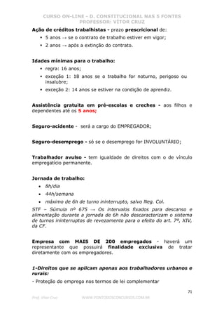 CURSO ON-LINE - D. CONSTITUCIONAL NAS 5 FONTES
PROFESSOR: VÍTOR CRUZ
71
Prof. Vítor Cruz WWW.PONTODOSCONCURSOS.COM.BR
Ação de créditos trabalhistas - prazo prescricional de:
5 anos → se o contrato de trabalho estiver em vigor;
2 anos → após a extinção do contrato.
Idades mínimas para o trabalho:
regra: 16 anos;
exceção 1: 18 anos se o trabalho for noturno, perigoso ou
insalubre;
exceção 2: 14 anos se estiver na condição de aprendiz.
Assistência gratuita em pré-escolas e creches - aos filhos e
dependentes até os 5 anos;
Seguro-acidente - será a cargo do EMPREGADOR;
Seguro-desemprego - só se o desemprego for INVOLUNTÁRIO;
Trabalhador avulso - tem igualdade de direitos com o de vínculo
empregatício permanente.
Jornada de trabalho:
• 8h/dia
• 44h/semana
• máximo de 6h de turno ininterrupto, salvo Neg. Col.
STF – Súmula nº 675 → Os intervalos fixados para descanso e
alimentação durante a jornada de 6h não descaracterizam o sistema
de turnos ininterruptos de revezamento para o efeito do art. 7º, XIV,
da CF.
Empresa com MAIS DE 200 empregados - haverá um
representante que possuirá finalidade exclusiva de tratar
diretamente com os empregadores.
1-Direitos que se aplicam apenas aos trabalhadores urbanos e
rurais:
- Proteção do emprego nos termos de lei complementar
 