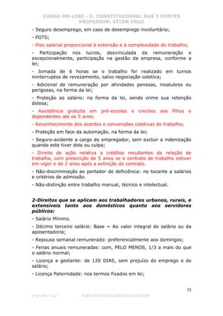CURSO ON-LINE - D. CONSTITUCIONAL NAS 5 FONTES
PROFESSOR: VÍTOR CRUZ
72
Prof. Vítor Cruz WWW.PONTODOSCONCURSOS.COM.BR
- Seguro desemprego, em caso de desemprego involuntário;
- FGTS;
- Piso salarial proporcional à extensão e à complexidade do trabalho;
- Participação nos lucros, desvinculada da remuneração e
excepcionalmente, participação na gestão da empresa, conforme a
lei;
- Jornada de 6 horas se o trabalho for realizado em turnos
ininterruptos de revezamento, salvo negociação coletiva;
- Adicional de remuneração por atividades penosas, insalubres ou
perigosas, na forma da lei;
- Proteção ao salário: na forma da lei, sendo crime sua retenção
dolosa;
- Assistência gratuita em pré-escolas e creches aos filhos e
dependentes ate os 5 anos.
- Reconhecimento dos acordos e convenções coletivas de trabalho;
- Proteção em face da automação, na forma da lei;
- Seguro-acidente a cargo do empregador, sem excluir a indenização
quando este tiver dolo ou culpa;
- Direito de ação relativa a créditos resultantes da relação de
trabalho, com prescrição de 5 anos se o contrato de trabalho estiver
em vigor e de 2 anos após a extinção do contrato.
- Não-discriminação ao portador de deficiência: no tocante a salários
e critérios de admissão.
- Não-distinção entre trabalho manual, técnico e intelectual.
2-Direitos que se aplicam aos trabalhadores urbanos, rurais, e
extensíveis tanto aos domésticos quanto aos servidores
públicos:
- Salário Mínimo.
- Décimo terceiro salário: Base = Ao valor integral do salário ou da
aposentadoria;
- Repouso semanal remunerado: preferencialmente aos domingos;
- Ferias anuais remuneradas: com, PELO MENOS, 1/3 a mais do que
o salário normal;
- Licença a gestante: de 120 DIAS, sem prejuízo do emprego e do
salário;
- Licença Paternidade: nos termos fixados em lei;
 