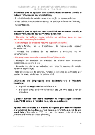 CURSO ON-LINE - D. CONSTITUCIONAL NAS 5 FONTES
PROFESSOR: VÍTOR CRUZ
73
Prof. Vítor Cruz WWW.PONTODOSCONCURSOS.COM.BR
3-Direitos que se aplicam aos trabalhadores urbanos, rurais, e
extensíveis apenas aos domésticos:
- Irredutibilidade do salário: salvo convenção ou acordo coletivo;
- Aviso prévio proporcional ao tempo de serviço: mínimo de 30 dias;
- Aposentadoria.
4-Direitos que se aplicam aos trabalhadores urbanos, rurais, e
extensíveis apenas aos servidores públicos:
- Garantia de salário, nunca inferior ao mínimo: para os que
percebem remuneração variável;
- Remuneração do trabalho noturno superior ao diurno;
- salário-família: se o trabalhador de baixa-renda possuir
dependentes;
- Jornada de trabalho de no Maximo 8 horas/dia ou 44
horas/semana;
- Hora-extra remunerada em no mínimo 50% a mais.
- Proteção ao mercado de trabalho da mulher com incentivos
específicos, conforme a lei;
- Redução dos riscos do trabalho: por meio de normas de saúde,
higiene e segurança;
- Não-diferenciação de salários, funções e critérios de admissão por
motivo de sexo, idade, cor ou estado civil.
Imunidade do empregado que candidatar-se a mandato
classista:
A partir do registro da candidatura; e
Se eleito, ainda que como suplente, até UM ANO após o FIM do
mandato.
O poder público não pode interferir na organização sindical,
mas, PODE exigir o registro no órgão competente;
Apenas UM sindicato da mesma categoria por base territorial,
e o tamanho desta deve ser no mínimo referente à área de um
Município (Segundo o STF, no caso de terem dois sindicatos,
prevalecerá o que foi criado primeiro)
 