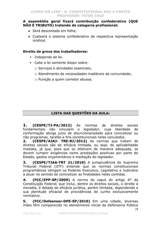 CURSO ON-LINE - D. CONSTITUCIONAL NAS 5 FONTES
PROFESSOR: VÍTOR CRUZ
74
Prof. Vítor Cruz WWW.PONTODOSCONCURSOS.COM.BR
A assembléia geral fixará contribuição confederativa (QUE
NÃO É TRIBUTO) tratando de categoria profissional:
♦ Será descontada em folha;
♦ Custeará o sistema confederativo da respectiva representação
sindical.
Direito de greve dos trabalhadores:
Independe de lei.
Cabe a lei somente dispor sobre:
o Serviços e atividades essenciais;
o Atendimento de necessidades inadiáveis da comunidade;
o Punição a quem cometer abusos.
LISTA DAS QUESTÕES DA AULA:
1. (CESPE/TJ-PA/2012) As normas de direitos sociais
fundamentais não vinculam o legislador, cuja liberdade de
conformação abriga juízo de discricionariedade para concretizar ou
não programas, tarefas e fins constitucionais nelas veiculados.
2. (CESPE/AJAJ- TRE-RJ/2012) As normas que tratam de
direitos sociais são de eficácia limitada, ou seja, de aplicabilidade
mediata, já que, para que se efetivem de maneira adequada, se
devem cumprir exigências como prestações positivas por parte do
Estado, gastos orçamentários e mediação do legislador.
3. (CESPE/TJAA-TRT 21/2010) A jurisprudência do Supremo
Tribunal Federal (STF) entende que as normas constitucionais
programáticas obrigam os Poderes Executivo, Legislativo e Judiciário
a atuar no sentido de concretizar as finalidades nelas contidas.
4. (FCC/EPP-SP/2009) A norma do caput do artigo 6º da
Constituição Federal, que inclui, dentre os direitos sociais, o direito à
moradia, é dotada de eficácia jurídica, porém limitada, dependendo a
sua plenitude eficacial de providências de cunho exclusivamente
normativo.
5. (FCC/Defesnsor-DPE-SP/2010) Em uma cidade, diversas
mães têm comparecido no atendimento inicial da Defensoria Pública
 