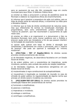 CURSO ON-LINE - D. CONSTITUCIONAL NAS 5 FONTES
PROFESSOR: VÍTOR CRUZ
75
Prof. Vítor Cruz WWW.PONTODOSCONCURSOS.COM.BR
para se queixarem de que não têm conseguido vaga em creche
municipal para seus filhos. O Defensor Público deve:
a) orientar as mães a procurarem o serviço de assistência social do
Município e elaborar os respectivos ofícios de encaminhamento.
b) informar que é possível a propositura de ação civil pública, pois se
trata de direito social de natureza difusa, e encaminhar as mães para
o Ministério Público.
c) informar que se trata de direito constitucional de natureza social,
mas que infelizmente há normas na Constituição chamadas de
programáticas, bem como entendimento jurídico chamado de
"reserva do possível", que não recomendam o ajuizamento de ação
nesse caso.
d) orientar as mães a se organizarem e a denunciarem o fato na
Ouvidoria Municipal, bem como marcar audiência com o Prefeito e
procurar ajuda junto aos Vereadores a fim de que possam interferir
na formulação do orçamento municipal.
e) ajuizar ação judicial com base no direito à educação que
compreende o atendimento em creche e pré-escola, pois a "reserva
do possível" não pode ser oponível à realização do "mínimo
existencial".
6. (FCC/TJAA - TRT 1ª Região/2011) Os direitos sociais
previstos constitucionalmente são normas
a) de liberdades negativas, de observância facultativa em um Estado
Social de Direito.
b) de ordem pública, com a característica de imperativas, sendo
invioláveis, portanto, pela vontade das partes da relação trabalhista.
c) de liberdades negativas, de observância obrigatórias em um
Estado Social de Direito.
d) insubordinadas à regra constitucional da autoaplicabilidade.
e) insuscetíveis à impetração ao mandado de injunção no caso de
omissão do poder público na regulamentação de alguma norma que
preveja um direito social e inviabilize seu exercício.
7. (FCC/AJEM-TRT-23ª/2011) Os direitos sociais previstos na
Constituição Federal têm características de normas
a) funcionais e amplificativas.
b) passivas e restritivas.
c) imperativas e invioláveis.
d) análogas e restritivas.
e) centrífugas e amplificativas.
 