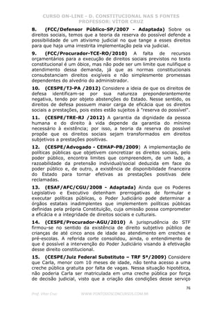CURSO ON-LINE - D. CONSTITUCIONAL NAS 5 FONTES
PROFESSOR: VÍTOR CRUZ
76
Prof. Vítor Cruz WWW.PONTODOSCONCURSOS.COM.BR
8. (FCC/Defensor Público-SP/2007 - Adaptada) Sobre os
direitos sociais, temos que a teoria da reserva do possível defende a
possibilidade de um ativismo judicial no que tange a esses direitos
para que haja uma irrestrita implementação pela via judicial.
9. (FCC/Procurador-TCE-RO/2010) A falta de recursos
orçamentários para a execução de direitos sociais previstos no texto
constitucional é um óbice, mas não pode ser um limite que nulifique o
atendimento dessa demanda, já que as normas constitucionais
consubstanciam direitos exigíveis e não simplesmente promessas
dependentes do alvedrio do administrador.
10. (CESPE/TJ-PA /2012) Considere a ideia de que os direitos de
defesa identificam-se por sua natureza preponderantemente
negativa, tendo por objeto abstenções do Estado. Nesse sentido, os
direitos de defesa possuem maior carga de eficácia que os direitos
sociais a prestações, pois estes estão sujeitos à "reserva do possível".
11. (CESPE/TRE-RJ /2012) A garantia da dignidade da pessoa
humana e do direito à vida depende da garantia do mínimo
necessário à existência; por isso, a teoria da reserva do possível
propõe que os direitos sociais sejam transformados em direitos
subjetivos a prestações positivas.
12. (CESPE/Advogado - CEHAP-PB/2009) A implementação de
políticas públicas que objetivem concretizar os direitos sociais, pelo
poder público, encontra limites que compreendem, de um lado, a
razoabilidade da pretensão individual/social deduzida em face do
poder público e, de outro, a existência de disponibilidade financeira
do Estado para tornar efetivas as prestações positivas dele
reclamadas.
13. (ESAF/AFC/CGU/2008 - Adaptada) Ainda que os Poderes
Legislativo e Executivo detenham prerrogativas de formular e
executar políticas públicas, o Poder Judiciário pode determinar a
órgãos estatais inadimplentes que implementem políticas públicas
definidas pela própria Constituição, cuja omissão possa comprometer
a eficácia e a integridade de direitos sociais e culturais.
14. (CESPE/Procurador-AGU/2010) A jurisprudência do STF
firmou-se no sentido da existência de direito subjetivo público de
crianças de até cinco anos de idade ao atendimento em creches e
pré-escolas. A referida corte consolidou, ainda, o entendimento de
que é possível a intervenção do Poder Judiciário visando à efetivação
desse direito constitucional.
15. (CESPE/Juiz Federal Substituto – TRF 5ª/2009) Considere
que Carla, menor com 10 meses de idade, não tenha acesso a uma
creche pública gratuita por falta de vagas. Nessa situação hipotética,
não poderia Carla ser matriculada em uma creche pública por força
de decisão judicial, visto que a criação das condições desse serviço
 