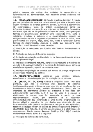 CURSO ON-LINE - D. CONSTITUCIONAL NAS 5 FONTES
PROFESSOR: VÍTOR CRUZ
77
Prof. Vítor Cruz WWW.PONTODOSCONCURSOS.COM.BR
público decorre da análise dos critérios de conveniência e
oportunidade do administrador, não havendo direito subjetivo na
espécie.
16. (ESAF/AFC-CGU/2008) O Estado brasileiro também é regido
por um princípio de estatura constitucional que visa a impedir que
sejam frustrados os direitos políticos, sociais, culturais e econômicos
já concretizados, tanto na ordem constitucional como na
infraconstitucional, em atenção aos objetivos da República Federativa
do Brasil, que são os de promover o bem de todos, sem quaisquer
formas de discriminação, constituir uma sociedade livre, justa e
solidária, erradicar a pobreza e a marginalização, reduzir as
desigualdades sociais e regionais e promover o bem de todos, sem
preconceitos de origem, raça, sexo, cor, idade e quaisquer outras
formas de discriminação. Assinale a opção que denomina com
exatidão o princípio constitucional descrito.
a) Proibição do retrocesso no domínio dos direitos fundamentais e
sociais.
b) Proibição de juízo ou tribunal de exceção.
c) Proibição de privação da liberdade ou de bens patrimoniais sem o
devido processo legal.
d) Proibição de trabalho noturno, perigoso ou insalubre a menores de
dezoito e de qualquer trabalho a menores de dezesseis anos, salvo na
condição de aprendiz, a partir de quatorze anos.
e) Proibição de privação de direitos por motivo de crença religiosa ou
de convicção filosófica ou política.
17. (CESPE/DPU/2008) Aplica-se aos direitos sociais,
econômicos e culturais o princípio da proibição do retrocesso.
18. (TRT9ª/TRT 9ª/2006) Analise o seguinte texto: "Por este
princípio, que não é expresso mas decorre do sistema
jurídicoconstitucional, entende-se que uma lei, ao regulamentar um
mandamento constitucional, instituir determinado direito, ele se
incorpora ao patrimônio jurídico da cidadania e não pode ser
arbitrariamente suprimido. (...) O que se veda é o ataque à
efetividade da norma, que foi alcançada a partir da sua
regulamentação. Assim, por exemplo, se o legislador
infraconstitucional deu concretude a uma norma programática ou
tornou viável o exercício de um direito que dependia de sua
intermediação, não poderá simplesmente revogar o ato legislativo,
fazendo a situação voltar ao estado de omissão legislativa anterior."
(BARROSO, Luís Roberto. O direito constitucional e a efetividade de
suas normas. Rio de Janeiro: Renovar, 2003. p. 158/159) O princípio
de que trata o texto acima é o seguinte:
a) Princípio da efetividade normativa.
 
