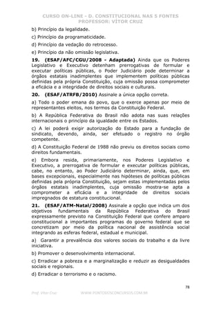 CURSO ON-LINE - D. CONSTITUCIONAL NAS 5 FONTES
PROFESSOR: VÍTOR CRUZ
78
Prof. Vítor Cruz WWW.PONTODOSCONCURSOS.COM.BR
b) Princípio da legalidade.
c) Princípio da programaticidade.
d) Princípio da vedação do retrocesso.
e) Princípio da não omissão legislativa.
19. (ESAF/AFC/CGU/2008 - Adaptada) Ainda que os Poderes
Legislativo e Executivo detenham prerrogativas de formular e
executar políticas públicas, o Poder Judiciário pode determinar a
órgãos estatais inadimplentes que implementem políticas públicas
definidas pela própria Constituição, cuja omissão possa comprometer
a eficácia e a integridade de direitos sociais e culturais.
20. (ESAF/ATRFB/2010) Assinale a única opção correta.
a) Todo o poder emana do povo, que o exerce apenas por meio de
representantes eleitos, nos termos da Constituição Federal.
b) A República Federativa do Brasil não adota nas suas relações
internacionais o princípio da igualdade entre os Estados.
c) A lei poderá exigir autorização do Estado para a fundação de
sindicato, devendo, ainda, ser efetuado o registro no órgão
competente.
d) A Constituição Federal de 1988 não previu os direitos sociais como
direitos fundamentais.
e) Embora resida, primariamente, nos Poderes Legislativo e
Executivo, a prerrogativa de formular e executar políticas públicas,
cabe, no entanto, ao Poder Judiciário determinar, ainda, que, em
bases excepcionais, especialmente nas hipóteses de políticas públicas
definidas pela própria Constituição, sejam estas implementadas pelos
órgãos estatais inadimplentes, cuja omissão mostra-se apta a
comprometer a eficácia e a integridade de direitos sociais
impregnados de estatura constitucional.
21. (ESAF/ATM-Natal/2008) Assinale a opção que indica um dos
objetivos fundamentais da República Federativa do Brasil
expressamente previsto na Constituição Federal que confere amparo
constitucional a importantes programas do governo federal que se
concretizam por meio da política nacional de assistência social
integrando as esferas federal, estadual e municipal.
a) Garantir a prevalência dos valores sociais do trabalho e da livre
iniciativa.
b) Promover o desenvolvimento internacional.
c) Erradicar a pobreza e a marginalização e reduzir as desigualdades
sociais e regionais.
d) Erradicar o terrorismo e o racismo.
 