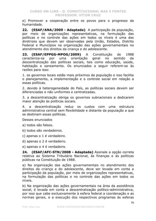 CURSO ON-LINE - D. CONSTITUCIONAL NAS 5 FONTES
PROFESSOR: VÍTOR CRUZ
79
Prof. Vítor Cruz WWW.PONTODOSCONCURSOS.COM.BR
e) Promover a cooperação entre os povos para o progresso da
humanidade.
22. (ESAF/ANA/2009 - Adaptada) A participação da população,
por meio de organizações representativas, na formulação das
políticas e no controle das ações em todos os níveis é uma das
diretrizes que devem ser observadas pela União, Estados, Distrito
Federal e Municípios na organização das ações governamentais no
atendimento dos direitos da criança e do adolescente.
23. (ESAF/EPPGG-MPOG/2009) A Constituição de 1988
caracteriza-se por uma orientação geral no sentido da
descentralização das políticas sociais, tais como educação, saúde,
habitação e saneamento. Os enunciados a seguir referem-se às
razões para isso:
1. os governos locais estão mais próximos da população e isso facilita
o planejamento, a implementação e o controle social em relação a
essas políticas.
2. devido à heterogeneidade do País, as políticas sociais devem ser
diferenciadas e não uniformes e centralizadas.
3. a descentralização obriga os governos subnacionais a dedicarem
maior atenção às políticas sociais.
4. a descentralização reduz os custos com uma estrutura
administrativa central sem flexibilidade e distante da população a que
se destinam essas políticas.
Desses enunciados
a) todos são falsos.
b) todos são verdadeiros.
c) apenas o 1 é verdadeiro.
d) apenas o 2 é verdadeiro.
e) apenas o 4 é verdadeiro.
24. (ESAF/AFC-STN/2008 - Adaptada) Assinale a opção correta
relativa ao Sistema Tributário Nacional, às finanças e às políticas
públicas na Constituição de 1988.
a) Na organização das ações governamentais no atendimento dos
direitos da criança e do adolescente, deve ser levada em conta a
participação da população, por meio de organizações representativas,
na formulação das políticas e no controle das ações em todos os
níveis.
b) Na organização das ações governamentais na área da assistência
social, é levada em conta a descentralização político-administrativa,
por isso que cabe exclusivamente à esfera federal a coordenação e as
normas gerais, e a execução dos respectivos programas às esferas
 