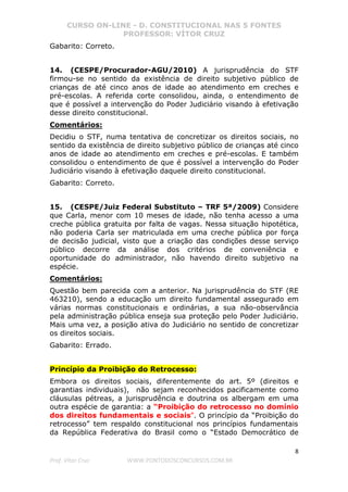 CURSO ON-LINE - D. CONSTITUCIONAL NAS 5 FONTES
PROFESSOR: VÍTOR CRUZ
8
Prof. Vítor Cruz WWW.PONTODOSCONCURSOS.COM.BR
Gabarito: Correto.
14. (CESPE/Procurador-AGU/2010) A jurisprudência do STF
firmou-se no sentido da existência de direito subjetivo público de
crianças de até cinco anos de idade ao atendimento em creches e
pré-escolas. A referida corte consolidou, ainda, o entendimento de
que é possível a intervenção do Poder Judiciário visando à efetivação
desse direito constitucional.
Comentários:
Decidiu o STF, numa tentativa de concretizar os direitos sociais, no
sentido da existência de direito subjetivo público de crianças até cinco
anos de idade ao atendimento em creches e pré-escolas. E também
consolidou o entendimento de que é possível a intervenção do Poder
Judiciário visando à efetivação daquele direito constitucional.
Gabarito: Correto.
15. (CESPE/Juiz Federal Substituto – TRF 5ª/2009) Considere
que Carla, menor com 10 meses de idade, não tenha acesso a uma
creche pública gratuita por falta de vagas. Nessa situação hipotética,
não poderia Carla ser matriculada em uma creche pública por força
de decisão judicial, visto que a criação das condições desse serviço
público decorre da análise dos critérios de conveniência e
oportunidade do administrador, não havendo direito subjetivo na
espécie.
Comentários:
Questão bem parecida com a anterior. Na jurisprudência do STF (RE
463210), sendo a educação um direito fundamental assegurado em
várias normas constitucionais e ordinárias, a sua não-observância
pela administração pública enseja sua proteção pelo Poder Judiciário.
Mais uma vez, a posição ativa do Judiciário no sentido de concretizar
os direitos sociais.
Gabarito: Errado.
Princípio da Proibição do Retrocesso:
Embora os direitos sociais, diferentemente do art. 5º (direitos e
garantias individuais), não sejam reconhecidos pacificamente como
cláusulas pétreas, a jurisprudência e doutrina os albergam em uma
outra espécie de garantia: a “Proibição do retrocesso no domínio
dos direitos fundamentais e sociais”. O princípio da “Proibição do
retrocesso” tem respaldo constitucional nos princípios fundamentais
da República Federativa do Brasil como o “Estado Democrático de
 