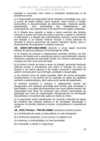 CURSO ON-LINE - D. CONSTITUCIONAL NAS 5 FONTES
PROFESSOR: VÍTOR CRUZ
80
Prof. Vítor Cruz WWW.PONTODOSCONCURSOS.COM.BR
estadual e municipal, bem como a entidades beneficentes e de
assistência social.
c) A organização da seguridade social compete à sociedade que, com
o auxílio do poder público, deve garantir, entre outros o caráter
democrático e descentralizado da administração, mediante gestão
quadripartite, com participação dos trabalhadores, dos
empregadores, dos aposentados e do Governo nos órgãos colegiados.
d) O Estado deve garantir a todos o pleno exercício dos direitos
culturais e acesso às fontes da cultura nacional, e apoiar e incentivar
a valorização e a difusão das manifestações culturais, sendo vedado
aos Estados e ao Distrito Federal vincular a fundo estadual de
fomento à cultura percentual da receita tributária líquida, para o
financiamento de programas e projetos culturais.
25. (ESAF/AFC-CGU/2008) Assinale a única opção incorreta
relativa às políticas públicas na Constituição de 1988.
a) O amparo às crianças e adolescentes carentes constitui um dos
deveres do Estado com a assistência social e será efetivado inclusive
mediante a garantia de educação infantil, em creche e pré-escola, às
crianças com até cinco anos de idade.
b) A saúde é direito de todos e dever do Estado, garantido mediante
políticas sociais e econômicas que visem à redução do risco de
doença e de outros agravos e ao acesso universal e igualitário às
ações e serviços para sua promoção, proteção e recuperação.
c) Ao sistema único de saúde compete, além de outras atribuições
constitucionais e nos termos da lei, executar as ações de vigilância
sanitária e epidemiológica, bem como as de saúde do trabalhador.
d) Direitos humanos a crianças e adolescentes devem ser
assegurados com absoluta prioridade pela família, pela sociedade e
pelo Estado, e as ações governamentais com esse objetivo devem ser
organizadas com base em diretrizes que incluem participação da
população por meio de organizações representativas na formulação
das políticas e no controle das ações em todos os níveis.
e) A seguridade social compreende um conjunto integrado de ações
de iniciativa dos poderes públicos e da sociedade, destinadas a
assegurar os direitos relativos à saúde, à previdência e à assistência
social.
26. (FCC/Técnico - TRE-SE/2008) Constituem direitos sociais:
a) a distribuição de renda, a cesta básica e o vale transporte.
b) o direito de expressão, a livre crença e o registro civil.
c) a herança, a sindicalização e a livre locomoção.
d) a educação, a saúde e a segurança.
 