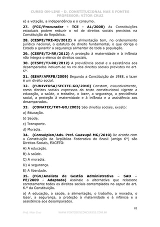 CURSO ON-LINE - D. CONSTITUCIONAL NAS 5 FONTES
PROFESSOR: VÍTOR CRUZ
81
Prof. Vítor Cruz WWW.PONTODOSCONCURSOS.COM.BR
e) a votação, a independência e o consumo.
27. (FCC/Procurador - TCE - AL/2008) As Constituições
estaduais podem reduzir o rol de direitos sociais previstos na
Constituição da República.
28. (CESPE/TRE-RJ/2012) A alimentação tem, no ordenamento
jurídico nacional, o estatuto de direito fundamental, o que obriga o
Estado a garantir a segurança alimentar de toda a população.
29. (CESPE/TJ-RR/2012) A proteção à maternidade e à infância
não integra o elenco de direitos sociais.
30. (CESPE/TJ-RR/2012) A previdência social e a assistência aos
desamparados incluem-se no rol dos direitos sociais previstos no art.
6º.
31. (ESAF/AFRFB/2009) Segundo a Constituição de 1988, o lazer
é um direito social.
32. (FUNIVERSA/SECTEC-GO/2010) Constam, exaustivamente,
como direitos sociais expressos do texto constitucional vigente a
educação, a saúde, o trabalho, o lazer, a segurança, a previdência
social, a proteção à maternidade e à infância e a assistência aos
desamparados.
33. (CONATEC/TRT-GO/2003) São direitos sociais, exceto:
a) Educação.
b) Saúde.
c) Transporte.
d) Moradia.
34. (Consulplan/Adv. Pref. Guaxupé-MG/2010) De acordo com
a Constituição da República Federativa do Brasil (artigo 6º) são
Direitos Sociais, EXCETO:
A) A educação.
B) A saúde.
C) A moradia.
D) A segurança.
E) A liberdade.
35. (FGV/Analista de Gestão Administrativa – SAD –
PE/2009 - Adaptada) Assinale a alternativa que relacione
corretamente todos os direitos sociais contemplados no caput do art.
6.º da Constituição.
a) A educação, a saúde, a alimentação, o trabalho, a moradia, o
lazer, a segurança, a proteção à maternidade e à infância e a
assistência aos desamparados.
 