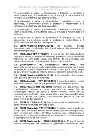 CURSO ON-LINE - D. CONSTITUCIONAL NAS 5 FONTES
PROFESSOR: VÍTOR CRUZ
82
Prof. Vítor Cruz WWW.PONTODOSCONCURSOS.COM.BR
b) A educação, a saúde, a alimentação, o trabalho, a moradia, o
lazer, a segurança, a previdência social, a proteção à maternidade e à
infância e a assistência aos desamparados.
c) A educação, a saúde, a alimentação, o trabalho, o lazer, a
segurança, a previdência social, a proteção à maternidade e à
infância e a assistência aos desamparados.
d) A educação, a saúde, a alimentação, o trabalho, a moradia, o
lazer, a segurança, a previdência social, a proteção à maternidade e à
infância.
e) A educação, a saúde, a alimentação, a moradia, o lazer, a
segurança, a previdência social, a proteção à maternidade e à
infância e a assistência aos desamparados.
36. (ESAF/Analista-SUSEP/2010) Os diversos direitos
garantidos pela constituição aos trabalhadores são elencados de
forma exemplificativa.
37. (FCC/AJAJ-TRT 7ª/2009) É um direito dos trabalhadores
urbanos e rurais a relação de emprego protegida contra despedida
arbitrária ou sem justa causa, nos termos de lei delegada, que
preverá indenização compensatória, dentre outros direitos.
38. (CESPE/Oficial de Inteligência- ABIN/2010) Para
aprovação de lei que preveja indenização compensatória como meio
de proteção contra a despedida arbitrária ou sem justa causa, exige-
se quórum de votação de maioria simples, conforme determina a CF.
39. (ESAF/Analista-SUSEP/2010) A Constituição não conferiu
uma garantia absoluta do emprego.
40. (FCC/Analista - TRT 15ª/2009) É garantido salário, nunca
inferior ao mínimo, para os que percebem remuneração variável.
41. (FCC/Técnico TRT 24/2006) Constitui um dos direitos dos
trabalhadores urbanos e rurais, previstos no artigo 7o, da
Constituição Federal de 1988. o salário mínimo, fixado em lei,
nacionalmente unificado, capaz de atender a suas necessidades vitais
básicas e às de sua família, com reajustes periódicos que lhe
preservem o poder aquisitivo
42. (CESPE/ TJ-RR /2012) Não é garantido ao trabalhador um
salário mínimo unificado em todo o país.
43. (CESPE/Analista TRT-MT/2010) O salário mínimo pode ser
fixado tanto por lei em sentido formal quanto por decreto legislativo,
com vigência em todo o território nacional, que consubstancia a
participação do Congresso Nacional na definição do montante devido
à contraprestação de um serviço.
44. (CESPE/Advogado - CEHAP-PB/2009) A CF prevê que as
normas definidoras dos direitos e garantias fundamentais têm
 