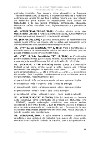 CURSO ON-LINE - D. CONSTITUCIONAL NAS 5 FONTES
PROFESSOR: VÍTOR CRUZ
83
Prof. Vítor Cruz WWW.PONTODOSCONCURSOS.COM.BR
aplicação imediata. Com amparo nesse dispositivo, o Supremo
Tribunal Federal (STF) já declarou a inconstitucionalidade e retirou do
ordenamento jurídico lei que fixa o salário mínimo em valor inferior
ao necessário para atender às necessidades vitais básicas do
trabalhador e de sua família (moradia, alimentação, educação,
transporte, saúde, vestuário, lazer, higiene,transporte e previdência
social).
45. (CESPE/TJAA-TRE-MG/2008) Constitui direito social dos
trabalhadores urbanos e rurais a garantia de salário, nunca inferior ao
mínimo, para os que percebem remuneração variável.
46. (ESAF/CGU/2006) A garantia constitucional de recebimento de
salário nunca inferior ao mínimo não se aplica aos autônomos nem
aos trabalhadores que percebem remuneração variável.
47. (TRT 6/Juiz Substituto TRT 6/2010) Viola a Constituição o
estabelecimento de remuneração inferior ao salário mínimo para as
praças prestadoras do serviço militar inicial.
48. (TRT 12/Juiz Substituto TRT 12/2004) A Constituição
proíbe expressamente que o salário mínimo, nacionalmente unificado
e com reajuste anual fixado por lei, sirva de valor de referência;
49. (FCC/AJAJ - TRF 5ª/2008) Dentre outros a Constituição
Federal prevê como direito social a ação, quanto aos créditos
resultantes das relações de trabalho, com prazo ...... de ...... anos
para os trabalhadores ......, até o limite de ...... anos ...... do contrato
de trabalho. Para completar corretamente o texto, as lacunas devem
ser preenchidas, respectivamente, por:
a) prescricional - três - urbanos e rurais - cinco - após a extinção
b) decadencial - três - urbanos - três - antes da extinção
c) prescricional - cinco - urbanos e rurais - dois - após a extinção
d) prescricional - cinco - rurais - dois - até a extinção
e) decadencial - cinco - urbanos e rurais - cinco - após a extinção
50. (CESPE/AJAJ-TRT 1ª/2008) João foi demitido da fazenda
onde trabalhava como ordenhador de ovelhas em 21/5/2002. Em
13/5/2005, propôs reclamação trabalhista para cobrar verbas
rescisórias a que tinha direito. O juiz do trabalho afastou a alegação
de prescrição apresentada em contestação, sob o fundamento de que
os créditos trabalhistas prescrevem em cinco anos. Nessa situação, o
juiz do trabalho agiu corretamente.
51. (ESAF/MRE/2004) A ação relativa a créditos trabalhistas
resultantes das relações de trabalho tem prazo de cinco anos,
contados da extinção do contrato de trabalho, para a sua propositura.
 