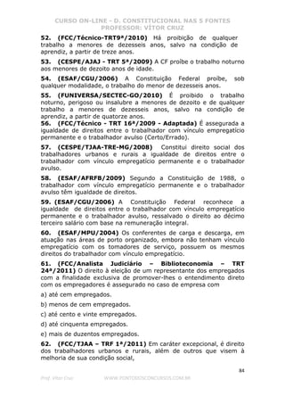 CURSO ON-LINE - D. CONSTITUCIONAL NAS 5 FONTES
PROFESSOR: VÍTOR CRUZ
84
Prof. Vítor Cruz WWW.PONTODOSCONCURSOS.COM.BR
52. (FCC/Técnico-TRT9ª/2010) Há proibição de qualquer
trabalho a menores de dezesseis anos, salvo na condição de
aprendiz, a partir de treze anos.
53. (CESPE/AJAJ - TRT 5ª/2009) A CF proíbe o trabalho noturno
aos menores de dezoito anos de idade.
54. (ESAF/CGU/2006) A Constituição Federal proíbe, sob
qualquer modalidade, o trabalho do menor de dezesseis anos.
55. (FUNIVERSA/SECTEC-GO/2010) É proibido o trabalho
noturno, perigoso ou insalubre a menores de dezoito e de qualquer
trabalho a menores de dezesseis anos, salvo na condição de
aprendiz, a partir de quatorze anos.
56. (FCC/Técnico - TRT 16ª/2009 - Adaptada) É assegurada a
igualdade de direitos entre o trabalhador com vínculo empregatício
permanente e o trabalhador avulso (Certo/Errado).
57. (CESPE/TJAA-TRE-MG/2008) Constitui direito social dos
trabalhadores urbanos e rurais a igualdade de direitos entre o
trabalhador com vínculo empregatício permanente e o trabalhador
avulso.
58. (ESAF/AFRFB/2009) Segundo a Constituição de 1988, o
trabalhador com vínculo empregatício permanente e o trabalhador
avulso têm igualdade de direitos.
59. (ESAF/CGU/2006) A Constituição Federal reconhece a
igualdade de direitos entre o trabalhador com vínculo empregatício
permanente e o trabalhador avulso, ressalvado o direito ao décimo
terceiro salário com base na remuneração integral.
60. (ESAF/MPU/2004) Os conferentes de carga e descarga, em
atuação nas áreas de porto organizado, embora não tenham vínculo
empregatício com os tomadores de serviço, possuem os mesmos
direitos do trabalhador com vínculo empregatício.
61. (FCC/Analista Judiciário – Biblioteconomia – TRT
24ª/2011) O direito à eleição de um representante dos empregados
com a finalidade exclusiva de promover-lhes o entendimento direto
com os empregadores é assegurado no caso de empresa com
a) até cem empregados.
b) menos de cem empregados.
c) até cento e vinte empregados.
d) até cinquenta empregados.
e) mais de duzentos empregados.
62. (FCC/TJAA – TRF 1ª/2011) Em caráter excepcional, é direito
dos trabalhadores urbanos e rurais, além de outros que visem à
melhoria de sua condição social,
 