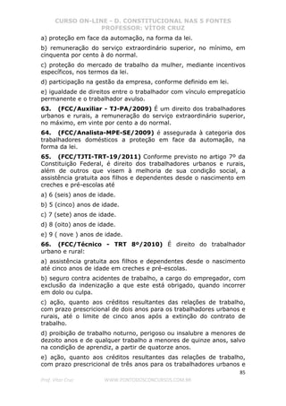 CURSO ON-LINE - D. CONSTITUCIONAL NAS 5 FONTES
PROFESSOR: VÍTOR CRUZ
85
Prof. Vítor Cruz WWW.PONTODOSCONCURSOS.COM.BR
a) proteção em face da automação, na forma da lei.
b) remuneração do serviço extraordinário superior, no mínimo, em
cinquenta por cento à do normal.
c) proteção do mercado de trabalho da mulher, mediante incentivos
específicos, nos termos da lei.
d) participação na gestão da empresa, conforme definido em lei.
e) igualdade de direitos entre o trabalhador com vínculo empregatício
permanente e o trabalhador avulso.
63. (FCC/Auxiliar - TJ-PA/2009) É um direito dos trabalhadores
urbanos e rurais, a remuneração do serviço extraordinário superior,
no máximo, em vinte por cento a do normal.
64. (FCC/Analista-MPE-SE/2009) é assegurada à categoria dos
trabalhadores domésticos a proteção em face da automação, na
forma da lei.
65. (FCC/TJTI-TRT-19/2011) Conforme previsto no artigo 7º da
Constituição Federal, é direito dos trabalhadores urbanos e rurais,
além de outros que visem à melhoria de sua condição social, a
assistência gratuita aos filhos e dependentes desde o nascimento em
creches e pré-escolas até
a) 6 (seis) anos de idade.
b) 5 (cinco) anos de idade.
c) 7 (sete) anos de idade.
d) 8 (oito) anos de idade.
e) 9 ( nove ) anos de idade.
66. (FCC/Técnico - TRT 8º/2010) É direito do trabalhador
urbano e rural:
a) assistência gratuita aos filhos e dependentes desde o nascimento
até cinco anos de idade em creches e pré-escolas.
b) seguro contra acidentes de trabalho, a cargo do empregador, com
exclusão da indenização a que este está obrigado, quando incorrer
em dolo ou culpa.
c) ação, quanto aos créditos resultantes das relações de trabalho,
com prazo prescricional de dois anos para os trabalhadores urbanos e
rurais, até o limite de cinco anos após a extinção do contrato de
trabalho.
d) proibição de trabalho noturno, perigoso ou insalubre a menores de
dezoito anos e de qualquer trabalho a menores de quinze anos, salvo
na condição de aprendiz, a partir de quatorze anos.
e) ação, quanto aos créditos resultantes das relações de trabalho,
com prazo prescricional de três anos para os trabalhadores urbanos e
 