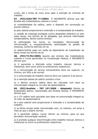 CURSO ON-LINE - D. CONSTITUCIONAL NAS 5 FONTES
PROFESSOR: VÍTOR CRUZ
86
Prof. Vítor Cruz WWW.PONTODOSCONCURSOS.COM.BR
rurais, até o limite de cinco anos após a extinção do contrato de
trabalho.
67. (FCC/AJAJ-TRT 7ª/2009) É INCORRETO afirmar que são
direitos dos trabalhadores urbanos e rurais:
a) irredutibilidade do salário, salvo o disposto em convenção ou
acordo coletivo.
b) piso salarial proporcional à extensão e à complexidade do trabalho.
c) relação de emprego protegida contra despedida arbitrária ou sem
justa causa, nos termos de lei delegada, que preverá indenização
compensatória, dentre outros direitos.
d) participação nos lucros, ou resultados, desvinculada da
remuneração, e, excepcionalmente, participação na gestão da
empresa, conforme definido em lei.
e) salário-família pago em razão do dependente do trabalhador de
baixa renda nos termos da lei.
68. (FCC/TJ-PA/2009) Quanto aos direitos dos trabalhadores
urbanos e rurais garantidos na Constituição Federal, é INCORRETO
afirmar que:
a) é garantida a distinção entre trabalho manual, técnico e
intelectual, bem como entre os profissionais respectivos.
b) a remuneração do serviço extraordinário deve ser superior, no
mínimo, em 50% a do normal.
c) a remuneração do trabalho noturno deve ser superior à do diurno.
d) a retenção dolosa do salário constitui crime.
e) o décimo terceiro salário deve ser calculado com base na
remuneração integral ou no valor da aposentadoria.
69. (FCC/Analista - TRT 15ª/2009 - Adaptada) Dentre as
proposições abaixo, relacionadas aos Direitos Sociais, é INCORRETO
afirmar que:
a) o 13° salário será calculado com base na remuneração integral ou
no valor da aposentadoria.
b) o piso salarial será proporcional à extensão e à complexidade do
trabalho.
c) as férias anuais serão remuneradas com, no máximo, um terço a
mais do que o salário normal.
d) é garantido salário, nunca inferior ao mínimo, para os que
percebem remuneração variável.
e) é proibida qualquer discriminação entre trabalho manual, técnico e
intelectual ou entre os profissionais respectivos.
 