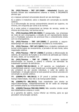CURSO ON-LINE - D. CONSTITUCIONAL NAS 5 FONTES
PROFESSOR: VÍTOR CRUZ
87
Prof. Vítor Cruz WWW.PONTODOSCONCURSOS.COM.BR
70. (FCC/Técnico - TRT 15ª/2009 - Adaptada) Quanto aos
Direitos Sociais dos trabalhadores urbanos e rurais, é INCORRETO
afirmar que
a) o repouso semanal remunerado deverá ser aos domingos.
b) o salário é irredutível, salvo o disposto em convenção ou acordo
coletivo.
c) a remuneração do serviço extraordinário deverá ser superior, no
mínimo, em cinquenta por cento à do normal.
d) o aviso prévio é proporcional ao tempo de serviço, sendo no
mínimo de trinta dias, nos termos da lei.
71. (FCC/Analista-MPE-SE/2009) É assegurada, nas empresas
de mais de cem empregados, a eleição de um representante destes
com a finalidade exclusiva de promover-lhes o entendimento direto
com os empregadores.
72. (FCC/Técnico - TRT 16ª/2009) É garantido o seguro-
desemprego em caso de desemprego voluntário ou involuntário.
73. (FCC/Técnico - TRT 16ª/2009) Para o trabalho realizado em
turnos ininterruptos de revezamento, a jornada é de seis horas, salvo
negociação coletiva.
74. (FCC/Técnico - TRF 5ª /2008) É proibida a diferenciação de
salários, de exercício de funções e de critério de admissão por motivo
de sexo, idade, cor ou estado civil.
75. (FCC/Técnico - TRF 5ª /2008) É proibida qualquer
discriminação no tocante a salário e critérios de admissão do
trabalhador portador de deficiência.
76. (CESPE/TRE-RJ/2012) A CF garante ao trabalhador a
irredutibilidade salarial, o que impede que o empregador diminua, por
ato unilateral ou por acordo individual, o valor do salário do
trabalhador. A redução salarial só será possível se estiver prevista em
convenção ou acordo coletivo.
77. (CESPE/TJ- RR/2012) A CF prevê o período mínimo da
licença-maternidade, mas não o da licença-paternidade.
78. (CESPE/TJ- RR/2012) Todo trabalhador tem direito ao
seguro-desemprego, independentemente de ter saído do emprego
por vontade própria ou involuntariamente.
79. (CESPE/Técnico-TRE-MG/2009) Não constitui direito social
dos trabalhadores urbanos e rurais
a) a garantia de salário, nunca inferior ao mínimo, para os que
percebem remuneração variável.
 