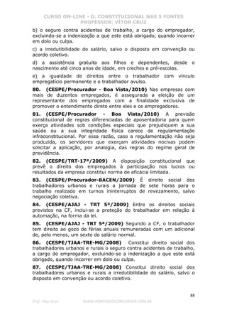 CURSO ON-LINE - D. CONSTITUCIONAL NAS 5 FONTES
PROFESSOR: VÍTOR CRUZ
88
Prof. Vítor Cruz WWW.PONTODOSCONCURSOS.COM.BR
b) o seguro contra acidentes de trabalho, a cargo do empregador,
excluindo-se a indenização a que este está obrigado, quando incorrer
em dolo ou culpa.
c) a irredutibilidade do salário, salvo o disposto em convenção ou
acordo coletivo.
d) a assistência gratuita aos filhos e dependentes, desde o
nascimento até cinco anos de idade, em creches e pré-escolas.
e) a igualdade de direitos entre o trabalhador com vínculo
empregatício permanente e o trabalhador avulso.
80. (CESPE/Procurador - Boa Vista/2010) Nas empresas com
mais de duzentos empregados, é assegurada a eleição de um
representante dos empregados com a finalidade exclusiva de
promover o entendimento direto entre eles e os empregadores.
81. (CESPE/Procurador - Boa Vista/2010) A previsão
constitucional de regras diferenciadas de aposentadoria para quem
exerça atividades sob condições especiais que prejudiquem a sua
saúde ou a sua integridade física carece de regulamentação
infraconstitucional. Por essa razão, caso a regulamentação não seja
produzida, os servidores que exerçam atividades nocivas podem
solicitar a aplicação, por analogia, das regras do regime geral de
previdência.
82. (CESPE/TRT-17ª/2009) A disposição constitucional que
prevê o direito dos empregados à participação nos lucros ou
resultados da empresa constitui norma de eficácia limitada.
83. (CESPE/Procurador-BACEN/2009) É direito social dos
trabalhadores urbanos e rurais a jornada de sete horas para o
trabalho realizado em turnos ininterruptos de revezamento, salvo
negociação coletiva.
84. (CESPE/AJAJ - TRT 5ª/2009) Entre os direitos sociais
previstos na CF, inclui-se a proteção do trabalhador em relação à
automação, na forma da lei.
85. (CESPE/AJAJ - TRT 5ª/2009) Segundo a CF, o trabalhador
tem direito ao gozo de férias anuais remuneradas com um adicional
de, pelo menos, um sexto do salário normal.
86. (CESPE/TJAA-TRE-MG/2008) Constitui direito social dos
trabalhadores urbanos e rurais o seguro contra acidentes de trabalho,
a cargo do empregador, excluindo-se a indenização a que este está
obrigado, quando incorrer em dolo ou culpa.
87. (CESPE/TJAA-TRE-MG/2008) Constitui direito social dos
trabalhadores urbanos e rurais a irredutibilidade do salário, salvo o
disposto em convenção ou acordo coletivo.
 