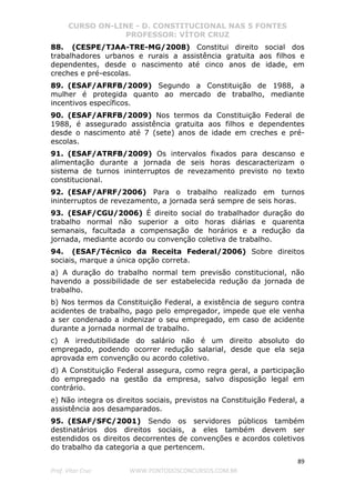 CURSO ON-LINE - D. CONSTITUCIONAL NAS 5 FONTES
PROFESSOR: VÍTOR CRUZ
89
Prof. Vítor Cruz WWW.PONTODOSCONCURSOS.COM.BR
88. (CESPE/TJAA-TRE-MG/2008) Constitui direito social dos
trabalhadores urbanos e rurais a assistência gratuita aos filhos e
dependentes, desde o nascimento até cinco anos de idade, em
creches e pré-escolas.
89. (ESAF/AFRFB/2009) Segundo a Constituição de 1988, a
mulher é protegida quanto ao mercado de trabalho, mediante
incentivos específicos.
90. (ESAF/AFRFB/2009) Nos termos da Constituição Federal de
1988, é assegurado assistência gratuita aos filhos e dependentes
desde o nascimento até 7 (sete) anos de idade em creches e pré-
escolas.
91. (ESAF/ATRFB/2009) Os intervalos fixados para descanso e
alimentação durante a jornada de seis horas descaracterizam o
sistema de turnos ininterruptos de revezamento previsto no texto
constitucional.
92. (ESAF/AFRF/2006) Para o trabalho realizado em turnos
ininterruptos de revezamento, a jornada será sempre de seis horas.
93. (ESAF/CGU/2006) É direito social do trabalhador duração do
trabalho normal não superior a oito horas diárias e quarenta
semanais, facultada a compensação de horários e a redução da
jornada, mediante acordo ou convenção coletiva de trabalho.
94. (ESAF/Técnico da Receita Federal/2006) Sobre direitos
sociais, marque a única opção correta.
a) A duração do trabalho normal tem previsão constitucional, não
havendo a possibilidade de ser estabelecida redução da jornada de
trabalho.
b) Nos termos da Constituição Federal, a existência de seguro contra
acidentes de trabalho, pago pelo empregador, impede que ele venha
a ser condenado a indenizar o seu empregado, em caso de acidente
durante a jornada normal de trabalho.
c) A irredutibilidade do salário não é um direito absoluto do
empregado, podendo ocorrer redução salarial, desde que ela seja
aprovada em convenção ou acordo coletivo.
d) A Constituição Federal assegura, como regra geral, a participação
do empregado na gestão da empresa, salvo disposição legal em
contrário.
e) Não integra os direitos sociais, previstos na Constituição Federal, a
assistência aos desamparados.
95. (ESAF/SFC/2001) Sendo os servidores públicos também
destinatários dos direitos sociais, a eles também devem ser
estendidos os direitos decorrentes de convenções e acordos coletivos
do trabalho da categoria a que pertencem.
 