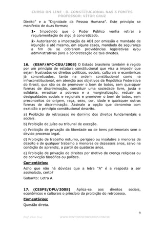 CURSO ON-LINE - D. CONSTITUCIONAL NAS 5 FONTES
PROFESSOR: VÍTOR CRUZ
9
Prof. Vítor Cruz WWW.PONTODOSCONCURSOS.COM.BR
Direito” e a “Dignidade da Pessoa Humana”. Este princípio se
manifesta de duas formas:
1- Impedindo que o Poder Público venha retirar a
regulamentação de algo já concretizado.
2- Autorizando a impetração da ADI por omissão e mandado de
injunção e até mesmo, em alguns casos, mandado de segurança
a fim de se cobrarem providências legislativas e/ou
administrativas para a concretização de tais direitos.
16. (ESAF/AFC-CGU/2008) O Estado brasileiro também é regido
por um princípio de estatura constitucional que visa a impedir que
sejam frustrados os direitos políticos, sociais, culturais e econômicos
já concretizados, tanto na ordem constitucional como na
infraconstitucional, em atenção aos objetivos da República Federativa
do Brasil, que são os de promover o bem de todos, sem quaisquer
formas de discriminação, constituir uma sociedade livre, justa e
solidária, erradicar a pobreza e a marginalização, reduzir as
desigualdades sociais e regionais e promover o bem de todos, sem
preconceitos de origem, raça, sexo, cor, idade e quaisquer outras
formas de discriminação. Assinale a opção que denomina com
exatidão o princípio constitucional descrito.
a) Proibição do retrocesso no domínio dos direitos fundamentais e
sociais.
b) Proibição de juízo ou tribunal de exceção.
c) Proibição de privação da liberdade ou de bens patrimoniais sem o
devido processo legal.
d) Proibição de trabalho noturno, perigoso ou insalubre a menores de
dezoito e de qualquer trabalho a menores de dezesseis anos, salvo na
condição de aprendiz, a partir de quatorze anos.
e) Proibição de privação de direitos por motivo de crença religiosa ou
de convicção filosófica ou política.
Comentários:
Acho que não há dúvidas que a letra "A" é a resposta a ser
assinalada, certo?
Gabarito: Letra A.
17. (CESPE/DPU/2008) Aplica-se aos direitos sociais,
econômicos e culturais o princípio da proibição do retrocesso.
Comentários:
Questão direta.
 