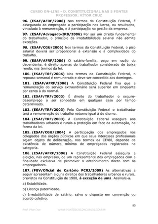 CURSO ON-LINE - D. CONSTITUCIONAL NAS 5 FONTES
PROFESSOR: VÍTOR CRUZ
90
Prof. Vítor Cruz WWW.PONTODOSCONCURSOS.COM.BR
96. (ESAF/AFRF/2006) Nos termos da Constituição Federal, é
assegurada ao empregado a participação nos lucros, ou resultados,
vinculada à remuneração, e à participação na gestão da empresa.
97. (ESAF/Advogado-IRB/2006) Por ser um direito fundamental
do trabalhador, o princípio da irredutibilidade salarial não admite
exceções.
98. (ESAF/CGU/2006) Nos termos da Constituição Federal, o piso
salarial deverá ser proporcional à extensão e à complexidade do
trabalho.
99. (ESAF/AFRF/2006) O salário-família, pago em razão do
dependente, é direito apenas do trabalhador considerado de baixa
renda, nos termos da lei.
100. (ESAF/TRF/2006) Nos termos da Constituição Federal, o
repouso semanal é remunerado e deve ser concedido aos domingos.
101. (ESAF/AFRF/2006) A Constituição Federal fixa que a
remuneração do serviço extraordinário será superior em cinqüenta
por cento à do normal.
102. (ESAF/TRF/2003) É direito do trabalhador o seguro-
desemprego a ser concedido em qualquer caso por tempo
determinado.
103. (ESAF/TRF/2003) Pela Constituição Federal o trabalhador
terá a remuneração do trabalho noturno igual à do diurno.
104. (ESAF/TRF/2003) A Constituição Federal assegura aos
trabalhadores urbanos e rurais a proteção em face da automação, na
forma da lei.
105. (ESAF/CGU/2004) A participação dos empregados nos
colegiados dos órgãos públicos em que seus interesses profissionais
sejam objeto de deliberação, nos termos da CF/88, depende da
existência de número mínimo de empregados registrados na
categoria.
106. (ESAF/AFRF/2006) A Constituição Federal assegura a
eleição, nas empresas, de um representante dos empregados com a
finalidade exclusiva de promover o entendimento direto com os
empregadores.
107. (FGV/Oficial de Cartório PCRJ/2009) As alternativas a
seguir apresentam alguns direitos dos trabalhadores urbanos e rurais,
previstos na Constituição de 1988, à exceção de uma. Assinale-a.
a) Estabilidade.
b) Licença paternidade.
c) Irredutibilidade de salário, salvo o disposto em convenção ou
acordo coletivo.
 