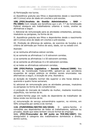 CURSO ON-LINE - D. CONSTITUCIONAL NAS 5 FONTES
PROFESSOR: VÍTOR CRUZ
91
Prof. Vítor Cruz WWW.PONTODOSCONCURSOS.COM.BR
d) Participação nos lucros.
e) Assistência gratuita aos filhos e dependentes desde o nascimento
até 5 (cinco) anos de idade em creches e pré-escolas.
108. (FGV/Analista de Gestão Administrativa – SAD –
PE/2009) Com relação aos benefícios que o art. 7.º da Constituição
Federal assegura aos trabalhadores urbanos e rurais, analise as
afirmativas a seguir.
I. Adicional de remuneração para as atividades entediantes, penosas,
insalubres ou perigosas, na forma da lei.
II. Assistência gratuita aos filhos e dependentes desde o nascimento
até 5 (cinco) anos de idade em creches e pré-escolas.
III. Proibição de diferença de salários, de exercício de funções e de
critério de admissão por motivo de sexo, idade, cor ou estado civil.
Assinale:
a) se nenhuma afirmativa estiver correta.
b) se somente as afirmativas I e II estiverem corretas.
c) se somente as afirmativas I e III estiverem corretas.
d) se somente as afirmativas II e III estiverem corretas.
e) se todas as afirmativas estiverem corretas.
109. (FGV/Polícia Legislativa – Senado Federal/2008) Nos
termos da Constituição Federal/1988, aplicam-se aos servidores
ocupantes de cargos públicos os direitos sociais enunciados nas
alternativas a seguir, à exceção de uma. Assinale-a.
a) duração do trabalho normal não superior a oito horas diárias e
quarenta e quatro horas semanais.
b) adicional de remuneração para as atividades penosas, insalubres
ou perigosas na forma de lei complementar.
c) proteção do mercado de trabalho da mulher, mediante incentivos
específicos, nos termos da lei.
d) salário-família pago em razão do dependente do trabalhador de
baixa renda nos termos da lei.
e) remuneração do serviço extraordinário superior, no mínimo, em
50% (cinquenta por cento) à do normal.
110. (FUNIVERSA/SECTEC-GO/2010) O salário-família é
concedido aos dependentes de todos os trabalhadores, públicos ou
privados, desde que estes tenham vínculo formal de emprego.
111. (FCC/Procurador do MP junto ao TCE-MG/2007) São
assegurados à categoria dos trabalhadores domésticos o direito,
dentre outros,
 